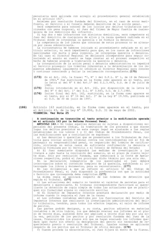 pecuniaria será aplicada con arreglo al procedimiento general establecido
        en el artículo 161º.
          Asimismo por resolución fundada del Director, en el caso de error mani-
        fiesto, el Servicio o el Consejo deberán desistirse de la acción penal.
          Será competente para conocer de los juicios por delitos tributarios san-
        cionados con pena corporal, el Juez del Crimen de Mayor Cuantía de cuales-
        quiera de los domicilios del infractor.
          Si hay dos o más infractores con distintos domicilios, será competente el
        Juez del domicilio de cualquiera de ellos y la causa quedará radicada en el
        Tribunal donde se interponga la querella o se formule la denuncia.
          La competencia de los jueces que conozcan de estos procesos no se altera-
        rá por causa sobreviniente.
          La circunstancia de haberse iniciado el procedimiento señalado en el ar-
        tículo anterior, no será impedimento para que, en los casos de infracciones
        sancionadas con multa y pena corporal, se interponga querella o denuncia.
        En tal caso el Director Regional se declarará incompetente para seguir co-
        nociendo el asunto en cuanto se haga constar en el proceso respectivo el
        hecho de haberse acogido a tramitación la querella o denuncia.
          La interposición de la acción penal o denuncia administrativa no impedirá
        al Servicio proseguir los trámites inherentes a la determinación de los im-
        puestos adeudados; igualmente no inhibirá al Director Regional para conocer
        o continuar conociendo y fallar la reclamación correspondiente.(175)

        (173) En el Art. 162, la frase: "7, Nº 1 del D.F.L. Nº 1, de 14 de Febrero
                de 1963," fue sustituida en la forma como aparece en el texto, por
                la letra a) del Nº 6 del Art.1º del D.L.3.443, D.O. de 2 de julio de
                1980.
        (175)   Inciso introducido en el Art. 162, por disposición de la letra b)
                del Nº 6 del Art. 1º del D.L. Nº 3.443, D.O. de 2.7.1980.
        (176)   Inciso final del Art. 162, sustituido, en la forma como aparece en
                el texto, por el Nº 16 del Art. 3º de la Ley Nº 19.506, publicada en
                el D.O. de 30 de julio de 1997.


(186)   Artículo 163 sustituido, en la forma como aparece en el texto, por
        el Artículo 43, de la Ley N° 19.806, D.O. 31 de mayo de 2002.
        VIGENCIA: Ver Nota 25
          A continuación se transcribe el texto anterior a la modificación operada
        en el artículo 163 por la Reforma Procesal Penal.
          ARTICULO 163.- En todas aquellas materias no sujetas a disposiciones es-
        peciales del presente Código, la tramitación de los procesos a que dieren
        lugar los delitos previstos en este cuerpo legal se ajustarán a las reglas
        establecidas en los Libros I y II del Código de Procedimiento Penal, con
        las modificaciones que a continuación se expresan:
          a) Las denuncias o querellas que se presentaren a los Tribunales de Jus-
        ticia para iniciar acción criminal contra los contribuyentes con el fin de
        perseguir su responsabilidad penal, no requerirán del trámite de ratifica-
        ción, sirviendo en estos casos de suficiente confirmación la denuncia o
        querella formulada por el Servicio o el Consejo de Defensa del Estado;
          b) El Juez sumariante dispondrá las medidas de investigación y las
        llevará a cabo hasta la conclusión del sumario, en el plazo de ciento vein-
        te días. Sólo por resolución fundada, que comunicará a la Corte de Apela-
        ciones respectiva, podrá el Juez prorrogar dicho término por una sola vez.
          En la declaración indagatoria de los querellados el juez deberá
        interrogarlos sobre el contenido completo de la querella, exhibiendo al in-
        terrogado los libros y documentos, para su reconocimiento. (177)
          En las diligencias a que se refiere el artículo 52 del Código de
        Procedimiento Penal, el Juez dispondrá la preferencia con que la autoridad
        o Servicio que corresponda deba cumplirlas.(177)
          La misma regla se aplicará respecto de las órdenes de detención que
        expida el Tribunal. (177)
          c) Las actuaciones del sumario no tendrán el carácter de secretas para el
        denunciante o querellante. El tribunal correspondiente facilitará al quere-
        llante la obtención de copia simple de todas las actuaciones que se practi-
        quen sin formalidad alguna ni resolución escrita;
          d) El Director de Impuestos Internos prestará declaración por medio de
        informe cuando lo requiera el Juez de la causa;
          e) Los informes contables emitidos por los funcionarios del Servicio de
        Impuestos Internos que realizaron la investigación administrativa del deli-
        to tributario, tendrán, para todos los efectos legales, el valor de informe
        de peritos.
          Las partes podrán designar, a su costa, peritos adjuntos en materias
        contables o de otra índole, los que deberán evacuar sus informes en el pla-
        zo de veinte días, pudiendo éste ser ampliado a veinte días más por una so-
        la vez, petición de los peritos y por resolución fundada del Juez de la
        causa. Transcurridos los plazos sin que se hayan evacuado los informes que-
        dará ipso facto sin efecto la designación del perito sin necesidad de re-
        querimiento previo o resolución del Tribunal. Iguales normas se aplicarán
        respecto de los peritos que el Tribunal de oficio designe. (178)
          f) Cuando proceda la excarcelación, el Juez fijará el monto de la fianza.
 