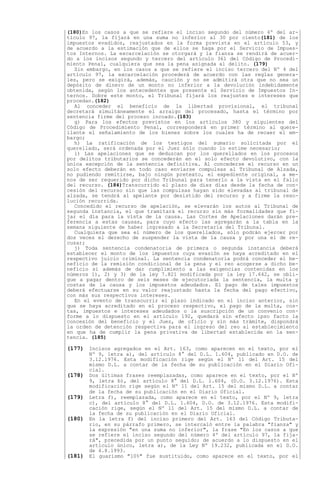 (180)En los casos a que se refiere el inciso segundo del número 4º del ar-
tículo 97, la fijará en una suma no inferior al 30 por ciento(181) de los
impuestos evadidos, reajustados en la forma prevista en el artículo 53, y
de acuerdo a la estimación que de ellos se haga por el Servicio de Impues-
tos Internos. La excarcelación se otorgará y la fianza se rendirá de acuer-
do a los incisos segundo y tercero del artículo 361 del Código de Procedi-
miento Penal, cualquiera que sea la pena asignada al delito. (179)
  Sin embargo, en los casos a que se refiere el inciso tercero del Nº 4 del
artículo 97, la excarcelación procederá de acuerdo con las reglas genera-
les, pero se exigirá, además, caución y no se admitirá otra que no sea un
depósito de dinero de un monto no inferior a la devolución indebidamente
obtenida, según los antecedentes que presente el Servicio de Impuestos In-
ternos. Sobre este monto, el Tribunal fijará los reajustes e intereses que
procedan.(182)
  Al conceder el beneficio de la libertad provisional, el tribunal
decretará simultáneamente el arraigo del procesado, hasta el término por
sentencia firme del proceso incoado.(183)
  g) Para los efectos previstos en los artículos 380 y siguientes del
Código de Procedimiento Penal, corresponderá en primer término al quere-
llante el señalamiento de los bienes sobre los cuales ha de recaer el em-
bargo;
  h) La ratificación de los testigos del sumario solicitada por el
querellado, será ordenada por el Juez sólo cuando lo estime necesario;
  i) Las apelaciones que se deduzcan por los querellados en los procesos
por delitos tributarios se concederán en el solo efecto devolutivo, con la
única excepción de la sentencia definitiva. Al concederse el recurso en un
solo efecto deberán en todo caso enviarse compulsas al Tribunal de Alzada,
no pudiendo remitirse, bajo ningún pretexto, el expediente original, a me-
nos de ser requerido por dicho Tribunal para tenerlo a la vista en el fallo
del recurso. (184)Transcurrido el plazo de diez días desde la fecha de con-
cesión del recurso sin que las compulsas hayan sido elevadas al tribunal de
alzada, se tendrá al apelante por desistido del recurso y a firme la reso-
lución recurrida.
  Concedido el recurso de apelación, se elevarán los autos al Tribunal de
segunda instancia, el que tramitará el recurso sin más formalidades que fi-
jar el día para la vista de la causa. Las Cortes de Apelaciones darán pre-
ferencia a estas causas, para cuyo efecto las agregarán a la tabla en la
semana siguiente de haber ingresado a la Secretaría del Tribunal.
  Cualquiera que sea el número de los querellados, sólo podrán ejercer por
dos veces el derecho de suspender la vista de la causa y por una el de re-
cusar;
  j) Toda sentencia condenatoria de primera o segunda instancia deberá
establecer el monto de los impuestos cuya evasión se haya acreditado en el
respectivo juicio criminal. La sentencia condenatoria podrá conceder el be-
neficio de la remisión condicional de la pena y el reo acogerse a dicho be-
neficio si además de dar cumplimiento a las exigencias contenidas en los
números 1), 2) y 3) de la ley 7.821 modificada por la ley 17.642, se obli-
gue a pagar dentro de seis meses de ejecutoriada la sentencia, la multa y
costas de la causa y los impuestos adeudados. El pago de tales impuestos
deberá efectuarse en su valor reajustado hasta la fecha del pago efectivo,
con más sus respectivos intereses.
  En el evento de transcurrir el plazo indicado en el inciso anterior, sin
que se haya acreditado en el proceso respectivo, el pago de la multa, cos-
tas, impuestos e intereses adeudados o la suscripción de un convenio con-
forme a lo dispuesto en el artículo 192, quedará sin efecto ipso facto la
concesión del beneficio y el Juez, de oficio y sin más trámite, dispondrá
la orden de detención respectiva para el ingreso del reo al establecimiento
en que ha de cumplir la pena privativa de libertad establecida en la sen-
tencia. (185)

(177) Incisos agregados en el Art. 163, como aparecen en el texto, por el
        Nº 9, letra a), del artículo 8° del D.L. 1.604, publicado en D.O. de
        3.12.1976. Esta modificación rige según el Nº 11 del Art. 15 del
        mismo D.L. a contar de la fecha de su publicación en el Diario Ofi-
        cial.
(178)   Dos últimas frases reemplazadas, como aparece en el texto, por el Nº
        9, letra b), del artículo 8° del D.L. 1.604, (D.O. 3.12.1976). Esta
        modificación rige según el Nº 11 del Art. 15 del mismo D.L. a contar
        de la fecha de su publicación en el Diario Oficial.
(179)   Letra f), reemplazada, como aparece en el texto, por el Nº 9, letra
        c), del artículo 8° del D.L. 1.604, D.O. de 3.12.1976. Esta modifi-
        cación rige, según el Nº 11 del Art. 15 del mismo D.L. a contar de
        la fecha de su publicación en el Diario Oficial.
(180)   En la letra f) del inciso primero del Art. 163 del Código Tributa-
        rio, en su párrafo primero, se intercaló entre la palabra "fianza" y
        la expresión "en una suma no inferior", la frase "En los casos a que
        se refiere el inciso segundo del número 4º del artículo 97, la fija-
        rá", precedida por un punto seguido; de acuerdo a lo dispuesto en el
        artículo único, letra a), de la Ley Nº 19.232, publicada en el D.O.
        de 4.8.1993.
(181)   El guarismo "10%" fue sustituido, como aparece en el texto, por el
 