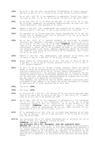 (199)   En el Nº 3 del Art.165, las palabras "verbalmente o" fueron suprimi-
        das por el Art.1º, Nº 2, letra a) de la Ley 18.260 (D.O.23-11-1983).

(200)   En el Art. 165, Nº 3, se reemplazó la expresión "cinco" por "quin-
        ce", por el Art. 3º, Nº 17, de la Ley Nº 19.506, D.O. de 30.07.1997.

(201)   En el Art. 165, Nº 3, la letra d) del Art. 2º del D.F.L. Nº 7, D.O.
        de 15-10-80, reemplazó las palabras "Administrador de zona" por "Di-
        rector Regional", como aparece en el texto.

(202)   Número 4 del Art. 165, reemplazado como aparece en el texto, por la
        letra b) del Nº 2 del Art. 1º de la Ley 18.260 (D.O. 23-11-83)

(203)   Se suprimió en la última frase del inciso segundo del Nº 4, del Ar-
        tículo 165, el adverbio "no", por el Artículo 3, Nº 18, de la Ley Nº
        19.506, D.O. de 30.07.1997.

(204)   En el Art. 165º, Nº 5, párrafo primero, se sustituyó la palabra
        "tercero" por "décimo", conforme a lo dispuesto en el Art. 20, Nº 5,
        de la Ley Nº 18.768, D.O. de 29.12.1988. VIGENCIA: Esta modificación
        rige en los recursos deducidos en contra de fallos o resoluciones
        notificados a contar del 29 de diciembre de 1988; y los notificados
        con anterioridad a esa fecha, deberán impugnarse dentro de los pla-
        zos vigentes a la fecha de notificación de la sentencia. Ver: Circu-
        lar Nº 9, de 1989 S.I.I.

(205)   Número 5º del Art. 165, reemplazado, como aparece en el texto, por
        la letra c) del Nº 2 del Art. 1º de la Ley 18.260, citada.

(206)   Nuevo número 6º, intercalado en el Art. 165, por la letra d) del Nº
        2 del Art. 1º de la Ley Nº 18.260, pasando los Nºs. 6º y 7º a ser 7º
        y 8º, respectivamente.

(207)   El Art. 2º de la Ley Nº 18.260, citada, dispone: "Esta ley regirá
        desde la fecha de su publicación en el Diario Oficial". A su vez, el
        artículo transitorio de la Ley Nº 18.260, señala textualmente:
        "Artículo transitorio.- Los procesos regidos por el artículo 165 del
        Código Tributario que se encontraren pendientes a la fecha de vigen-
        cia de esta ley, continuarán substanciándose de acuerdo con las nor-
        mas que regían a la época de su iniciación.
        "Sin embargo, las sentencias que se dicten deberán notificarse per-
        sonalmente o por cédula y, en contra de ellas, procederá el recurso
        de apelación en la forma establecida en esta ley".

(208)   Ver nota. (206)

(209)   Ver nota. (206)

(210)   El anterior N° 7 del Art. 165 (actual N° 8) fue sustituido como apa-
        rece en el texto por la letra e) del Art. 2° del D.F.L. N° 7, publi-
        cado en el D.O. de 15 de Octubre de 1980.

(211)   En el Art. 165, Nº 8, se reemplazó la referencia a los ordinales
        "3º y 5º" por otra a los ordinales "3º, 4º y 5º, en la forma
        transcrita, según el Art. 4º, letra f), de la Ley 19.041, D.O. de
        11.2.1991.   VIGENCIA:  Esta   modificación rige  a   contar  del
        11.2.1991, fecha de publicación de la ley. VER: Circular Nº 10,
        publicada en el D.O. de 21.2.1991, S.I.I.

(212)   N° 9, agregado en el Art. 165, en la forma como aparece en el tex-
        to, por la letra D.- del Nº 4 del artículo 3º de la Ley Nº 19.578,
        D.O. de 29.07.1998.

(212-a) Los artículos 166 y 167 fueron derogados por el artículo 19, de la
        Ley N° 19.903, D.O. de 10 de octubre de 2003.
        VIGENCIA: Ver Nota (150-b)
        Los artículos 166 y 167, derogados, eran del siguiente tenor:
        ARTICULO 166.- En los casos en que la Dirección Regional estime procedente
        la denuncia formulada y con motivo de ella deban determinarse impuestos a
        las asignaciones por causa de muerte o a las donaciones, pedirá el juez
        competente, además de la liquidación del impuesto, la aplicación de las
        sanciones que correspondan. El juez deberá comprender en el fallo la deter-
        minación de los impuestos y la aplicación de las sanciones que sean proce-
        dentes.
 