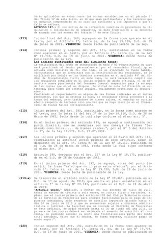 Serán aplicables en estos casos las normas establecidas en el párrafo 1º
          del Título IV de este Libro, en lo que sean pertinentes, y los recursos que
          se deduzcan comprenderán en su caso las sanciones y los impuestos a que el
          fallo se refiera.
          ARTICULO 167.- Si con motivo de la infracción cometida no procediere la li-
          quidación o reliquidación de impuestos, se dará tramitación a la denuncia
          de acuerdo con las normas del Párrafo 1º de este Título.

(213)     Inciso final del Art. 169, agregado en la forma como aparece en el
          texto, por el Artículo 1º, letra p), de la Ley 19.738, D.O. de 19
          de junio de 2001. VIGENCIA: Desde fecha de publicación de la ley.

(214)     Incisos primero y segundo del Art. 171, sustituidos en la forma
          como aparecen en el texto, por el Artículo 1º, letra q), de la Ley
          Nº 19.738, D.O. de 19 de junio de 2001. VIGENCIA: Desde fecha de
          publicación de la ley.
          Los incisos sustituidos eran del siguiente tenor:
          La notificación del hecho de encontrarse en mora y el requerimiento de pago
          será practicado al deudor personalmente, por el recaudador fiscal, quien
          actuará como ministro de fe. Con todo, si el ejecutado no fuere habido,
          circunstancia que se acreditará con la certificación del recaudador, se le
          notificará por cédula en los términos prevenidos en el artículo 44º del Có-
          digo de Procedimiento Civil; en este caso, no será necesario cumplir con
          los requisitos señalados en el inciso primero de dicho artículo, ni se ne-
          cesitará nueva providencia del Tesorero Comunal respectivo para la entrega
          de las copias que en él se dispone. En virtud de esta notificación se en-
          tenderá, para todos los efectos legales, validamente practicado el requeri-
          miento.
          Practicado el requerimiento en alguna de las formas indicadas en el inciso
          precedente, sin que se obtenga el pago, el recaudador fiscal procederá a la
          traba del embargo, pero tratándose de bienes raíces, el embargo no surtirá
          efecto respecto de terceros sino una vez que se haya inscrito en el Conser-
          vador de Bienes Raíces correspondiente.

(215)     Inciso primero del Art. 180, sustituido, en la forma como aparece en
          el texto, por la letra i) del Art.3º de la Ley 18.110, D.O. de 26 de
          Marzo de 1982, fecha desde la cual rige conforme al mismo art. 3º.

(216)     En el inciso primero del artículo 185, se agregó a continuación del
          punto final(.), que se reemplaza por una coma(,) la frase: te-
          niendo como única..... de bienes raíces. , por el Nº 5 del Artícu-
          lo 3º, de la Ley 19.578, D.O. 29.07.1998.

(217)     Los incisos primero y segundo que aparecen en el texto del Art. 186,
          reemplazaron al anterior inciso primero de este artículo, según lo
          dispuesto en el Art. 3º, letra m) de la Ley Nº 18.110, publicada en
          el D.O. de 26 de Marzo de 1982, fecha desde la cual rigen conforme
          al mismo Art. 3º.

(218)     Artículo 188, derogado por el Art. 257 de la Ley Nº 18.175, publica-
          da en el D.O. de 28 de Octubre de 1982.

(219)     En el inciso primero del Art. 192, se agregó, antes del punto fi-
          nal(.), la frase salvo que no... para estos efectos , por el Artí-
          culo 1º, letra r), a), de la Ley Nº 19.738, D.O. de 19 de junio de
          2001. VIGENCIA: Desde fecha de publicación de la ley.

(219-a)   Se transcribe el artículo único de la Ley N° 20.460, publicada en el
          D.O. de 17 de agosto de 2010, que amplía el plazo establecido en el
          artículo 7° de la Ley N° 20.343, publicada en el D.O. de 28 de abril
          de 2009:
           Artículo único.- Amplíase, a contar del día primero de julio de 2010,
          hasta un máximo de treinta y seis meses, en cuotas fijas o variables, el
          plazo que el inciso primero del artículo 192 del Código Tributario conce-
          de al Servicio de Tesorerías para otorgar facilidades para el pago de im-
          puestos adeudados, sólo respecto de aquellos impuestos girados hasta el
          día 30 de junio de 2010 y que se encuentren sujetos a cobranza adminis-
          trativa o judicial. La facultad que se concede al Servicio de Tesorerías
          en este artículo, se podrá ejercer hasta el 30 de junio del año 2011. La
          primera de las cuotas deberá ser enterada al momento de suscribir el con-
          venio, no pudiendo exceder su monto una treintaiseisava parte del monto
          total adeudado, salvo que el deudor, en forma expresa, solicite pagar un
          monto mayor. .

(220)     Inciso segundo del Art. 192, sustituido en la forma como aparece en
          el texto, por el Artículo 1º, letra r), b), de la Ley Nº 19.738,
          D.O. de 19 de junio de 2001. VIGENCIA: Desde fecha de publicación de
 