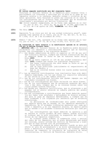 la ley.
        El inciso segundo sustituido era del siguiente tenor:
        Facúltase al Tesorero General de la República para condonar total o
        parcialmente los intereses y sanciones por la mora en el pago de los
        impuestos sujetos a su cobranza, mediante normas o criterios de ge-
        neral aplicación. Esta facultad no podrá ser ejercida en el caso de
        los contribuyentes que el Director haya informado que se encuentran
        investigados o procesados por delitos tributarios. (i)
        (i) Inciso segundo reemplazado, en la forma como aparece en el tex-
            to, por el Art. 5º, letra f), de la Ley Nº 19.398, publicada en
            el D.O. de 4 de agosto de 1995. VIGENCIA: Ver Nota (19)

(221)   Ver Nota (160)

(222)   Expresión "a un cinco por mil de una unidad tributaria anual", reem-
        plazada como aparece en el texto, por el Nº 10, del Art. 8, de D.L.
        Nº 1.604, (D.O. de 3 de Diciembre de 1976).

(223)   Número 7 del Art. 196, agregado en la forma como aparece en el tex-
        to, por el Art. 3º, Nº 19, de la Ley 19.506, D.O. 30.07.1997.
        Se transcribe el texto anterior a la modificación operada en el artículo
        196 por la Reforma Procesal Penal.
          ARTICULO 196.- El Tesorero General de la República podrá declarar
        incobrables los impuestos o contribuciones morosos que se hubieren
        girado, que correspondan a las siguientes deudas:
        1º.- Las deudas semestrales de monto no superior al 10% de una uni-
              dad tributaria mensual, siempre que hubiere transcurrido más de
              un semestre desde la fecha en que se hubieren hecho exigi-
              bles.(222)
              Las de un monto superior al 10% de una unidad tributaria men-
              sual (222) siempre que reúnan los siguientes requisitos:
              a)    Que hayan transcurrido dos años desde la fecha en que se
                    hayan hecho exigibles;
              b)    Que se haya practicado judicialmente el requerimiento de
                    pago del deudor, y
              c)    Que no se conozcan bienes sobre los cuales puedan hacerse
                    efectivas.
        2º.- Las de aquellos contribuyentes cuya insolvencia haya sido debi-
              damente comprobada, con tal que reúnan los requisitos señalados
              en las letras b) y c) del número anterior.
        3º.- Las de los contribuyentes fallidos que queden impagos una vez
              liquidados totalmente los bienes.
        4º.- Las de los contribuyentes que hayan fallecido sin dejar bienes.
        5º.- Las de los contribuyentes que se encuentren ausentes del país
              tres o más años, siempre que no se conozcan bienes sobre los
              cuales puedan hacerse efectivas.
        6º.- Las deudas por impuestos territoriales, que no alcanzaren a ser
              pagadas con el precio obtenido en subasta pública del predio
              correspondiente.
        7º.- Las que correspondan a contribuyentes que hayan deducido quere-
              lla por haber sido estafados o defraudados en dineros entrega-
              dos para el pago de impuestos determinados, y siempre que se
              haya condenado a los culpables por sentencia que se encuentre
              ejecutoriada.
                    La declaración de incobrabilidad sólo podrá efectuarse
              por aquella parte que no exceda, en los impuestos mensuales o
              esporádicos, de 50 unidades tributarias mensuales por cada pe-
              ríodo o impuesto; y en los impuestos anuales, en aquella parte
              que no exceda a 120 unidades tributarias mensuales por cada pe-
              ríodo.
                    Los contribuyentes que hayan deducido la querella a que
              se refiere el inciso primero de este número, podrán solicitar
              al tribunal que la esté conociendo la suspensión del cobro ju-
              dicial de los impuestos respectivos.
                    El tribunal podrá ordenar la suspensión total o parcial
              del cobro de los impuestos, por un plazo determinado que podrá
              ser renovado, previo informe del Servicio de Tesorerías y siem-
              pre que se haya dictado auto de procesamiento.
                    La suspensión cesará de pleno derecho, cuando se deje sin
              efecto el auto de procesamiento o se dicte sobreseimiento tem-
              poral o definitivo o sentencia absolutoria. El tribunal deberá
              comunicar de inmediato la ocurrencia de cualquiera de estas
              circunstancias, al Servicio de Tesorerías, mediante oficio.
 