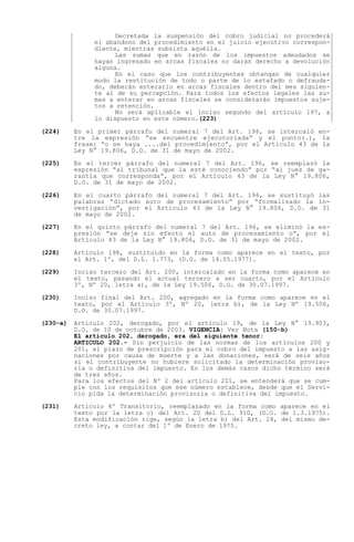 Decretada la suspensión del cobro judicial no procederá
               el abandono del procedimiento en el juicio ejecutivo correspon-
               diente, mientras subsista aquélla.
                     Las sumas que en razón de los impuestos adeudados se
               hayan ingresado en arcas fiscales no darán derecho a devolución
               alguna.
                     En el caso que los contribuyentes obtengan de cualquier
               modo la restitución de todo o parte de lo estafado o defrauda-
               do, deberán enterarlo en arcas fiscales dentro del mes siguien-
               te al de su percepción. Para todos los efectos legales las su-
               mas a enterar en arcas fiscales se considerarán impuestos suje-
               tos a retención.
                     No será aplicable el inciso segundo del artículo 197, a
               lo dispuesto en este número.(223)

(224)     En el primer párrafo del numeral 7 del Art. 196, se intercaló en-
          tre la expresión    se encuentre ejecutoriada  y el punto(.), la
          frase: o se haya ....del procedimiento , por el Artículo 43 de la
          Ley N° 19.806, D.O. de 31 de mayo de 2002.

(225)     En el tercer párrafo del numeral 7 del Art. 196, se reemplazó la
          expresión al tribunal que la esté conociendo por al juez de ga-
          rantía que corresponda , por el Artículo 43 de la Ley N° 19.806,
          D.O. de 31 de mayo de 2002.

(226)     En el cuarto párrafo del numeral 7 del Art. 196, se sustituyó las
          palabras dictado auto de procesamiento por formalizado la in-
          vestigación , por el Artículo 43 de la Ley N° 19.806, D.O. de 31
          de mayo de 2002.

(227)     En el quinto párrafo del numeral 7 del Art. 196, se eliminó la ex-
          presión se deje sin efecto el auto de procesamiento o , por el
          Artículo 43 de la Ley N° 19.806, D.O. de 31 de mayo de 2002.

(228)     Artículo 198, sustituido en la forma como aparece en el texto, por
          el Art. 1º, del D.L. 1.773, (D.O. de 14.05.1977).

(229)     Inciso tercero del Art. 200, intercalado en la forma como aparece en
          el texto, pasando el actual tercero a ser cuarto, por el Artículo
          3º, Nº 20, letra a), de la Ley 19.506, D.O. de 30.07.1997.

(230)     Inciso final del Art. 200, agregado en la forma como aparece en el
          texto, por el Artículo 3º, Nº 20, letra b), de la Ley Nº 19.506,
          D.O. de 30.07.1997.

(230-a)   Artículo 202, derogado, por el artículo 19, de la Ley N° 19.903,
          D.O. de 10 de octubre de 2003. VIGENCIA: Ver Nota (150-b)
          El artículo 202, derogado, era del siguiente tenor:
          ARTICULO 202.- Sin perjuicio de las normas de los artículos 200 y
          201, el plazo de prescripción para el cobro del impuesto a las asig-
          naciones por causa de muerte y a las donaciones, será de seis años
          si el contribuyente no hubiere solicitado la determinación proviso-
          ria o definitiva del impuesto. En los demás casos dicho término será
          de tres años.
          Para los efectos del Nº 2 del artículo 201, se entenderá que se cum-
          ple con los requisitos que ese número establece, desde que el Servi-
          cio pida la determinación provisoria o definitiva del impuesto.

(231)     Artículo 4º Transitorio, reemplazado en la forma como aparece en el
          texto por la letra c) del Art. 20 del D.L. 910, (D.O. de 1.3.1975).
          Esta modificación rige, según la letra b) del Art. 24, del mismo de-
          creto ley, a contar del 1º de Enero de 1975.
 