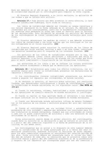 berá ser deducido en el año en que le corresponda, de acuerdo con el sistema
de contabilidad seguido por el contribuyente para computar su renta líquida.

      El Director Regional dispondrá, a su juicio exclusivo, la aplicación de
las normas a que se refiere este artículo.

      Artículo 17.- Toda persona que deba acreditar la renta efectiva, lo hará
mediante contabilidad fidedigna, salvo norma en contrario.

      Los libros de contabilidad deberán ser llevados en lengua castellana y
sus valores expresarse en la forma señalada en el artículo 18, debiendo ser
conservados por los contribuyentes, junto con la documentación correspondien-
te, mientras esté pendiente el plazo que tiene el Servicio para la revisión
de las declaraciones. Esta obligación se entiende sin perjuicio del derecho
de los contribuyentes de llevar contabilidad en moneda extranjera para otros
fines.

      El Director determinará las medidas de control a que deberán sujetarse
los libros de contabilidad y las hojas sueltas que los sustituyan en los ca-
sos contemplados en el inciso siguiente. (14)

      El Director Regional podrá autorizar la sustitución de los libros de
contabilidad por hojas sueltas, escritas a mano o en otra forma, consultando
las garantías necesarias para el resguardo de los intereses fiscales. (15)

      Sin perjuicio de los libros de contabilidad exigidos por la ley, los
contribuyentes deberán llevar libros adicionales o auxiliares que exija el
Director Regional, a su juicio exclusivo, de acuerdo con las normas que dicte
para el mejor cumplimiento o fiscalización de las obligaciones tributarias.

      Las anotaciones en los libros a que se refieren los incisos anteriores
deberán hacerse normalmente a medida que se desarrollan las operaciones.

    Artículo 18.- Establécense para todos los efectos tributarios, las si-
guientes reglas para llevar la contabilidad, presentar las declaraciones de
impuestos y efectuar su pago:

    1) Los contribuyentes llevarán contabilidad, presentarán sus declara-
ciones y pagarán los impuestos que correspondan, en moneda nacional.

    2) No obstante lo anterior, el Servicio podrá autorizar, por resolución
fundada, que determinados contribuyentes o grupos de contribuyentes lleven
su contabilidad en moneda extranjera, en los siguientes casos: (Ver NOTA en
(15-a))

    a) Cuando la naturaleza, volumen, habitualidad u otras características
de sus operaciones de comercio exterior en moneda extranjera lo justifique.

    b) Cuando su capital se haya aportado desde el extranjero o sus deudas
se hayan contraído con el exterior mayoritariamente en moneda extranjera.

    c) Cuando una determinada moneda extranjera influya de manera fundamen-
tal en los precios de los bienes o servicios propios del giro del contribu-
yente.

    d) Cuando el contribuyente sea una sociedad filial o establecimiento
permanente de otra sociedad o empresa que determine sus resultados para fi-
nes tributarios en moneda extranjera, siempre que sus actividades se lleven
a cabo sin un grado significativo de autonomía o como una extensión de las
actividades de la matriz o empresa.

    Dicha autorización regirá desde el primer ejercicio del contribuyente,
cuando éste lo solicite en la declaración a que se refiere el artículo 68,
o a partir del año comercial siguiente a la fecha de presentación de la so-
licitud, en los demás casos.

    Los contribuyentes que se acojan a lo dispuesto en este numeral deberán
llevar su contabilidad de la forma autorizada por a lo menos dos años co-
merciales consecutivos, pudiendo solicitar su exclusión de dicho régimen,
para los años comerciales siguientes al vencimiento del referido período de
dos años. Dicha solicitud deberá ser presentada hasta el último día hábil
del mes de octubre de cada año. La resolución que se pronuncie sobre esta
solicitud regirá a partir del año comercial siguiente al de la presentación
y respecto de los impuestos que corresponda pagar por ese año comercial y
 