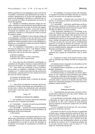 Diário da República, 1.ª série — N.º 99 — 23 de maio de 2014 2954-(11)
âmbito geográfico de zona pedagógica a que se encontram
vinculados, manifestam igual preferência por todos os
restantes agrupamentos ou escolas não agrupadas dessa
mesma zona pedagógica, fazendo-se a colocação por or-
dem crescente do código de agrupamento de escolas ou
escola não agrupada.
6 — Quando os candidatos indicarem códigos de con-
celhos, considera-se que manifestam igual preferência por
todos os agrupamentos de escolas ou escolas não agrupa-
das de cada um desses concelhos, exceto pela escola de
vinculação do candidato, que se considera excluída da
preferência, fazendo-se a colocação por ordem crescente
do respetivo código.
7 — Quando os candidatos tiverem indicado códigos de
zona pedagógica, considera-se que são opositores a todos
os agrupamentos de escolas ou escolas não agrupadas in-
tegrados no âmbito geográfico dessas zonas pedagógicas,
fazendo-se a colocação por ordem crescente do respetivo
código de zona pedagógica.
8 — Os candidatos à contratação a termo resolutivo
previstos nas alíneas b) e c) do n.º 2 do artigo 6.º podem,
respeitados os limites fixados no n.º 2, manifestar prefe-
rências para cada um dos intervalos seguintes:
a) Horário completo;
b) Horário entre quinze e vinte e uma horas;
c) Horário entre oito e catorze horas.
9 — Para cada uma das preferências manifestadas, os
candidatos são obrigados a respeitar a sequencialidade dos
intervalos de horários, do completo para o incompleto.
10 — Para efeitos de contratação a termo resolutivo,
devem ainda os candidatos, respeitados os limites men-
cionados no n.º 8, indicar, para cada uma das preferências
manifestadas, a duração previsível do contrato nos termos
previstos nas alíneas seguintes:
a) Contratos de duração anual;
b) Contratos de duração anual e contratos de duração
temporária.
11 — Para efeitos do disposto no presente decreto-lei,
considera-se horário anual aquele que corresponde ao in-
tervalo entre o último dia estabelecido pelo calendário
escolar para o início das aulas e 31 de agosto do mesmo
ano escolar.
Artigo 10.º
Prioridades na ordenação dos candidatos
1 — Os candidatos ao concurso interno são ordenados
de acordo com as seguintes prioridades:
a) 1.ª prioridade — docentes de carreira que pretendam
a mudança do lugar de vinculação;
b) 2.ª prioridade — docentes de carreira que pretendem
transitar de grupo de recrutamento e sejam portadores de
habilitação profissional adequada;
c) [Revogada].
2 — O número anterior é igualmente aplicável aos can-
didatos que, pertencendo aos quadros das Regiões Autó-
nomas da Madeira e dos Açores, pretendam mudar para
um agrupamento de escolas ou escola não agrupada no
Continente ou de grupo de recrutamento em quadro do
Continente.
3 — Os candidatos ao concurso externo são ordenados,
na sequência da última prioridade referente ao concurso
interno, de acordo com as seguintes prioridades:
a) 1.ª prioridade — docentes que, nos termos do ar-
tigo 42.º, se encontram no último ano do limite do contrato
ou na 4.ª renovação;
b) 2.ª prioridade — indivíduos qualificados profissio-
nalmente para o grupo de recrutamento a que se candida-
tam, que tenham prestado funções docentes em pelo menos
365 dias nos últimos seis anos escolares;
c) São igualmente ordenados na 2.ª prioridade os do-
centes de estabelecimentos particulares com contrato de
associação, desde que tenham sido opositores aos con-
cursos previstos na alínea b) do n.º 2 do artigo 6.º, no ano
imediatamente anterior ao da realização do concurso ex-
terno e tenham lecionado num horário anual não inferior
a 365 dias em dois dos seis anos letivos imediatamente
anteriores ao da data de abertura do concurso, em esta-
belecimentos particulares com contratos de associação
e ou em estabelecimentos integrados na rede pública do
Ministério da Educação e Ciência;
d) 3.ª prioridade — indivíduos qualificados profissio-
nalmente para o grupo de recrutamento a que se candi-
datam.
4 — O disposto na alínea a) do número anterior é apli-
cado aos docentes que tenham exercido ou exerçam fun-
ções em:
a) Estabelecimentos integrados na rede pública do Mi-
nistério da Educação e Ciência;
b) Estabelecimentos integrados na rede pública das
Regiões Autónomas;
c) Estabelecimentos do ensino superior público;
d) Estabelecimentos ou instituições de ensino depen-
dentes ou sob a tutela de outros ministérios que tenham
protocolo com o Ministério da Educação e Ciência;
e) Estabelecimentos do ensino português no estrangeiro,
incluindo ainda o exercício de funções docentes como
agentes da cooperação portuguesa nos termos do corres-
pondente estatuto jurídico.
Artigo 11.º
Graduação dos docentes
1 — Agraduação dos docentes para a docência é deter-
minada pelo resultado da soma dos valores obtidos, nos
termos das alíneas seguintes:
a) A classificação profissional, obtida de acordo com
a legislação em vigor à data da sua obtenção, expressa
na escala de 0 a 20 e com o número de casas decimais
igual ao constante no documento comprovativo da referida
classificação;
b) Com o resultado da divisão por 365, com arredon-
damento às milésimas, da soma:
i) O número de dias de serviço docente ou equiparado
avaliado com a menção qualitativa mínima de Bom, nos
termos do ECD, contado a partir do dia 1 de setembro do
ano civil em que o docente obteve qualificação profissional
para o grupo de recrutamento a que é opositor até ao dia
31 de agosto do ano imediatamente anterior ao da data
de abertura do concurso, ou 31 de agosto do próprio ano
no caso do concurso externo a que se refere o n.º 11 do
artigo 42.º do presente decreto-lei;
 
