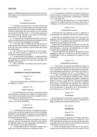 2954-(20) Diário da República, 1.ª série — N.º 99 — 23 de maio de 2014
gotar a possibilidade de permutar antes de serem desloca-
lizadas para outro estabelecimento mais próximo do local
de assistência.
Artigo 47.º
Procedimento da permuta
1 — O pedido de permuta, com o acordo expresso dos
interessados, deve ser apresentado ao diretor-geral daAd-
ministração Escolar no prazo de 10 dias, contados a partir
da data de publicação das listas definitivas de colocação
dos concursos referidos nos n.os
1 e 2 do artigo anterior ou
da comunicação da decisão de colocação em mobilidade
prevista no n.º 5 do referido artigo.
2 — O requerimento de permuta é instruído com decla-
ração de consentimento dos diretores dos agrupamentos de
escolas ou escolas não agrupadas permutadas.
3 — A decisão sobre o pedido de permuta deverá ser
proferida pelo diretor-geral da Administração Escolar no
prazo de cinco dias, contados a partir da data de receção
do requerimento.
4 — Se a decisão não for proferida no prazo estabe-
lecido no número anterior, a pretensão dos requerentes
considera-se tacitamente deferida.
5 — O deferimento dos pedidos é comunicado pelo
diretor-geral da Administração Escolar aos diretores dos
agrupamentos de escolas e escolas não agrupadas dos
docentes permutantes.
6 — Não é admitida a desistência da permuta após o
seu deferimento.
SECÇÃO III
Mobilidade por iniciativa da Administração
Artigo 47.º-A
Natureza
Apresente secção regula a mobilidade prevista no n.º 3
do artigo 64.º do ECD.
Artigo 47.º-B
Âmbito de aplicação
1 — Os procedimentos previstos na presente secção
são aplicados aos docentes dos quadros de agrupamento
ou de escola não agrupada ou providos em quadro de zona
pedagógica sem componente letiva.
2 — Cabe ao diretor-geral da Administração Escolar
efetivar a presente mobilidade.
Artigo 47.º-C
Âmbito geográfico
1 — A mobilidade dos docentes de quadro de agrupa-
mento ou de escola não agrupada ocorre dentro do espaço
geográfico correspondente ao quadro de zona pedagógica
onde se encontra situado o estabelecimento de ensino ou
de educação de provimento.
2 — A mobilidade dos docentes de quadro de zona pe-
dagógica, além do seu quadro de colocação, ocorre dentro
do segundo quadro de zona pedagógica identificado no
n.º 4 do artigo 9.º do presente decreto-lei.
3 — A mobilidade pode ter a duração de quatro anos,
desde que o docente mantenha a componente letiva.
4 — Sem prejuízo do disposto no número anterior, os
docentes podem anualmente ser opositores à mobilidade
interna na primeira prioridade, considerando o disposto
no n.º 4 do artigo 28.º
5 — Os docentes identificados no n.º 1 podem requerer
o regresso ao estabelecimento de origem, desde que se
verifique a existência de horário com componente letiva.
Artigo 47.º-D
Identificação dos docentes
A identificação dos docentes a quem se aplicam os
procedimentos da mobilidade obedece às seguintes regras:
a) Havendo no agrupamento de escolas ou escola não
agrupada mais docentes interessados na mobilidade que
os necessários, os candidatos são identificados por ordem
decrescente da graduação profissional;
b) Havendo no agrupamento de escolas ou escola não
agrupada um número insuficiente de docentes interessados
na mobilidade, os docentes são identificados por ordem
crescente da sua graduação profissional;
c) Na identificação dos docentes de quadro de zona
pedagógica aplica-se o disposto nas alíneas anteriores,
considerando a lista de graduação por quadro de zona
pedagógica.
Artigo 47.º-E
Manifestação de preferências
1 — Para efeitos do presente procedimento, podem os
docentes manifestar preferências de acordo com o disposto
no n.º 2 do artigo 8.º quanto aos grupos para os quais pos-
suem habilitação profissional e nos termos do artigo 9.º,
sem prejuízo do disposto nos n.os
1 e 2 do artigo 47.º-C.
2 — Após a aplicação dos procedimentos previstos na
presente secção e verificadas as condições para a mobili-
dade, pode a Administração Escolar aplicar o disposto no
artigo 61.º da Lei n.º 12-A/2008, de 27 de fevereiro, alterada
pelas Leis n.os
64-A/2008, de 31 de dezembro, 3-B/2010,
de 28 de abril, 34/2010, de 2 de setembro, 55-A/2010, de
31 de dezembro, 64-B/2011, de 30 de dezembro, 66/2012,
de 31 de dezembro, e 66-B/2012, de 31 de dezembro, e
pelo Decreto-Lei n.º 47/2013, de 5 de abril.
Artigo 47.º-F
Procedimentos
Os procedimentos destinados à colocação em mobili-
dade são definidos em aviso de abertura a publicitar na
página eletrónica da Administração Escolar.
SECÇÃO IV
Requalificação
Artigo 47.º-G
Requalificação
1 — Sem prejuízo do disposto nos artigos anteriores,
o sistema de requalificação previsto no artigo 64.º -A do
ECD é aplicado aos docentes de carreira que não obtenham
colocação através do concurso da mobilidade interna até
31 de janeiro do ano letivo em curso.
2 — Cabe ao docente que se encontra em situação de
requalificação manifestar interesse em se manter na lista
 