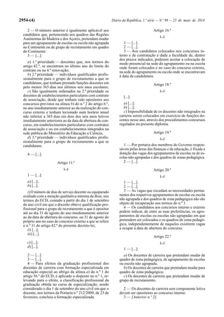 2954-(4) Diário da República, 1.ª série — N.º 99 — 23 de maio de 2014
2 — O número anterior é igualmente aplicável aos
candidatos que, pertencendo aos quadros das Regiões
Autónomas da Madeira e dosAçores, pretendam mudar
para um agrupamento de escolas ou escola não agrupada
no Continente ou de grupo de recrutamento em quadro
do Continente.
3 — [...]:
a) 1.ª prioridade — docentes que, nos termos do
artigo 42.º, se encontram no último ano do limite do
contrato ou na 4.ª renovação;
b) 2.ª prioridade — indivíduos qualificados profis-
sionalmente para o grupo de recrutamento a que se
candidatam, que tenham prestado funções docentes em
pelo menos 365 dias nos últimos seis anos escolares;
c) São igualmente ordenados na 2.ª prioridade os
docentes de estabelecimentos particulares com contrato
de associação, desde que tenham sido opositores aos
concursos previstos na alínea b) do n.º 2 do artigo 6.º,
no ano imediatamente anterior ao da realização do con-
curso externo e tenham lecionado num horário anual
não inferior a 365 dias em dois dos seis anos letivos
imediatamente anteriores ao da data de abertura do con-
curso, em estabelecimentos particulares com contratos
de associação e ou em estabelecimentos integrados na
rede pública do Ministério da Educação e Ciência;
d) 3.ª prioridade — indivíduos qualificados profis-
sionalmente para o grupo de recrutamento a que se
candidatam.
4 — [...].
Artigo 11.º
[...]
1 — [...]:
a) [...];
b) [...]:
i) O número de dias de serviço docente ou equiparado
avaliado com a menção qualitativa mínima de Bom, nos
termos do ECD, contado a partir do dia 1 de setembro
do ano civil em que o docente obteve qualificação pro-
fissional para o grupo de recrutamento a que é opositor
até ao dia 31 de agosto do ano imediatamente anterior
ao da data de abertura do concurso, ou 31 de agosto do
próprio ano no caso do concurso externo a que se refere
o n.º 11 do artigo 42.º do presente decreto-lei,
ii) [...];
iii) [...].
c) [...];
d) [...].
2 — [...].
3 — [...].
4 — Para efeitos da graduação profissional dos
docentes de carreira com formação especializada em
educação especial ao abrigo da alínea a) do n.º 1 do
artigo 56.º do ECD, é aplicado o disposto no n.º 1, re-
levando para o efeito, a classificação profissional da
graduação obtida no curso de especialização, sendo
considerado o dia 1 de setembro do ano civil em que o
docente, nos termos da Portaria n.º 212/2009, de 23 de
fevereiro, concluiu a formação especializada.
Artigo 16.º
[...]
1 — [...].
2 — [...].
3 — Aos candidatos colocados nos concursos in-
terno e de contratação é dada a faculdade de, dentro
dos prazos indicados, poderem aceitar a colocação de
modo presencial na sede do agrupamento ou na escola
onde foram colocados e no caso do concurso externo,
na sede do agrupamento ou escola onde se encontravam
à data da candidatura.
Artigo 18.º
[...]
[...]:
a) [...];
b) [...];
c) Impossibilidade de os docentes não integrados na
carreira serem colocados em exercício de funções do-
centes nesse ano, através dos procedimentos concursais
regulados no presente diploma.
Artigo 19.º
[...]
1 — Por portaria dos membros do Governo respon-
sáveis pelas áreas das finanças e da educação, é fixada a
dotação das vagas dos agrupamentos de escolas ou de es-
colas não agrupadas e dos quadros de zonas pedagógica.
2 — [...].
Artigo 20.º
[...]
1 — [...].
2 — [...].
3 — As vagas que excedam as necessidades perma-
nentes dos respetivos agrupamentos de escolas ou escola
não agrupada e dos quadros de zona pedagógica não são
objeto de recuperação nos termos do n.º 1.
4 — Os candidatos aos concursos interno e externo
podem indicar, de entre as suas preferências, os agru-
pamentos de escolas ou escolas não agrupadas em que
pretendem ser colocados e os quadros de zona pedagó-
gica, independentemente de naqueles existirem vagas
a ocupar à data de abertura do concurso.
Artigo 22.º
[...]
1 — [...]:
a) Os docentes de carreira que pretendam mudar de
quadro de zona pedagógica, de agrupamento de escolas
ou escola não agrupada;
b) Os docentes de carreira que pretendam mudar para
quadro de zona pedagógica;
c) Os docentes de carreira que pretendam mudar de
grupo de recrutamento.
2 — Os docentes de carreira sem componente letiva
devem ser opositores ao concurso interno.
3 — [Anterior n.º 2].
 
