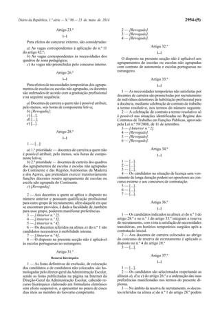Diário da República, 1.ª série — N.º 99 — 23 de maio de 2014 2954-(5)
Artigo 23.º
[...]
Para efeitos do concurso externo, são consideradas:
a) As vagas correspondentes à aplicação do n.º 11
do artigo 42.º;
b) As vagas correspondentes às necessidades dos
quadros de zona pedagógica;
c) As vagas não preenchidas pelo concurso interno.
Artigo 26.º
[...]
Para efeitos de necessidades temporárias dos agrupa-
mentos de escolas ou escolas não agrupadas, os docentes
são ordenados de acordo com a graduação profissional
e na seguinte sequência:
a) Docentes de carreira a quem não é possível atribuir,
pelo menos, seis horas de componente letiva;
b) [Revogada];
c) [...];
d) [...];
e) [...].
Artigo 28.º
[...]
1 — [...]:
a) 1.ª prioridade — docentes de carreira a quem não
é possível atribuir, pelo menos, seis horas de compo-
nente letiva;
b) 2.ª prioridade — docentes de carreira dos quadros
dos agrupamentos de escolas e escolas não agrupadas
do Continente e das Regiões Autónomas da Madeira
e dos Açores, que pretendam exercer transitoriamente
funções docentes noutro agrupamento de escolas ou
escola não agrupada do Continente.
c) [Revogada].
2 — Aos docentes a quem se aplica o disposto no
número anterior e possuam qualificação profissional
para outro grupo de recrutamento, além daquele em que
se encontram providos, é dada a faculdade de, também
para esse grupo, poderem manifestar preferências.
3 — [Anterior n.º 2].
4 — [Anterior n.º 3].
5 — [Anterior n.º 4].
6 — Os docentes referidos na alínea a) do n.º 1 são
candidatos necessários à mobilidade interna.
7 — [Anterior n.º 6].
8 — O disposto na presente secção não é aplicável
às escolas portuguesas no estrangeiro.
Artigo 31.º
Recurso hierárquico
1 — As listas definitivas de exclusão, de colocação
dos candidatos e de candidatos não colocados são ho-
mologadas pelo diretor-geral daAdministração Escolar,
sendo as listas publicitadas na página na Internet da
Direção-Geral da Administração Escolar, cabendo re-
curso hierárquico elaborado em formulário eletrónico
sem efeito suspensivo, a apresentar no prazo de cinco
dias úteis ao membro do Governo competente.
2 — [Revogado].
3 — [Revogado].
4 — [Revogado].
Artigo 32.º
[...]
O disposto na presente secção não é aplicável aos
agrupamentos de escolas ou escolas não agrupadas
com contrato de autonomia e escolas portuguesas no
estrangeiro.
Artigo 33.º
[...]
1 — As necessidades temporárias não satisfeitas por
docentes de carreira são preenchidas por recrutamento
de indivíduos detentores de habilitação profissional para
a docência, mediante celebração de contrato de trabalho
a termo resolutivo, nos termos do número seguinte.
2 — A celebração de contrato a termo resolutivo só
é possível nas situações identificadas no Regime dos
Contratos de Trabalho em Funções Públicas, aprovado
pela Lei n.º 59/2008, de 11 de setembro.
3 — [Anterior n.º 2].
4 — [Revogado].
5 — [Revogado].
6 — [Revogado].
Artigo 34.º
[...]
1 — [...].
2 — [...].
3 — [...].
4 — Os candidatos na situação de licença sem ven-
cimento de longa duração podem ser opositores ao con-
curso externo e aos concursos de contratação.
5 — [...].
6 — [...].
7 — [...].
Artigo 36.º
[...]
1 — Os candidatos indicados na alínea a) do n.º 1 do
artigo 28.º e no n.º 1 do artigo 33.º integram a reserva
de recrutamento, com vista à satisfação de necessidades
transitórias, em horários temporários surgidos após a
contratação inicial.
2 — Aos docentes de carreira colocados ao abrigo
do concurso de reserva de recrutamento é aplicado o
disposto no n.º 4 do artigo 28.º
3 — [...].
Artigo 37.º
[...]
1 — [...].
2 — Os candidatos são selecionados respeitando as
alíneas a), d) e e) do artigo 26.º e a ordenação das suas
preferências manifestadas nos termos do presente di-
ploma.
3 — No âmbito da reserva de recrutamento, os docen-
tes referidos na alínea a) do n.º 1 do artigo 28.º podem
 