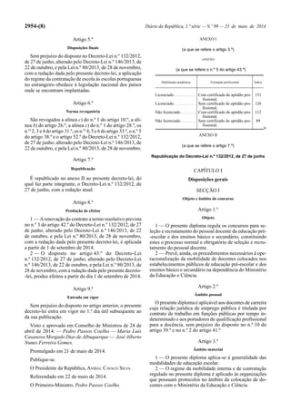 2954-(8) Diário da República, 1.ª série — N.º 99 — 23 de maio de 2014
Artigo 5.º
Disposições finais
Sem prejuízo do disposto no Decreto-Lei n.º 132/2012,
de 27 de junho, alterado pelo Decreto-Lei n.º 146/2013, de
22 de outubro, e pela Lei n.º 80/2013, de 28 de novembro,
com a redação dada pelo presente decreto-lei, a aplicação
do regime da contratação de escola às escolas portuguesas
no estrangeiro obedece à legislação nacional dos países
onde se encontram implantadas.
Artigo 6.º
Norma revogatória
São revogados a alínea c) do n.º 1 do artigo 10.º, a alí-
nea b) do artigo 26.º, a alínea c) do n.º 1 do artigo 28.º, os
n.os
2, 3 e 4 do artigo 31.º, os n.os
4, 5 e 6 do artigo 33.º, o n.º 5
do artigo 38.º e o artigo 52.º do Decreto-Lei n.º 132/2012,
de 27 de junho, alterado pelo Decreto-Lei n.º 146/2013, de
22 de outubro, e pela Lei n.º 80/2013, de 28 de novembro.
Artigo 7.º
Republicação
É republicado no anexo II ao presente decreto-lei, do
qual faz parte integrante, o Decreto-Lei n.º 132/2012, de
27 de junho, com a redação atual.
Artigo 8.º
Produção de efeitos
1 — Arenovação do contrato a termo resolutivo prevista
no n.º 3 do artigo 42.º do Decreto-Lei n.º 132/2012, de 27
de junho, alterado pelo Decreto-Lei n.º 146/2013, de 22
de outubro, e pela Lei n.º 80/2013, de 28 de novembro,
com a redação dada pelo presente decreto-lei, é aplicada
a partir de 1 de setembro de 2014.
2 — O disposto no artigo 43.º do Decreto-Lei
n.º 132/2012, de 27 de junho, alterado pelo Decreto-Lei
n.º 146/2013, de 22 de outubro, e pela Lei n.º 80/2013, de
28 de novembro, com a redação dada pelo presente decreto-
-lei, produz efeitos a partir do dia 1 de setembro de 2014.
Artigo 9.º
Entrada em vigor
Sem prejuízo do disposto no artigo anterior, o presente
decreto-lei entra em vigor no 1.º dia útil subsequente ao
da sua publicação.
Visto e aprovado em Conselho de Ministros de 24 de
abril de 2014. — Pedro Passos Coelho — Maria Luís
Casanova Morgado Dias de Albuquerque — José Alberto
Nunes Ferreira Gomes.
Promulgado em 21 de maio de 2014.
Publique-se.
O Presidente da República, ANÍBAL CAVACO SILVA.
Referendado em 22 de maio de 2014.
O Primeiro-Ministro, Pedro Passos Coelho.
ANEXO I
(a que se refere o artigo 3.º)
«ANEXO
(a que se refere o n.º 5 do artigo 43.º)
Habilitação académica Formação profissional Índice
Licenciado . . . . . . . . . . Com certificado de aptidão pro-
fissional.
151
Licenciado . . . . . . . . . . Sem certificado de aptidão pro-
fissional.
126
Não licenciado . . . . . . . Com certificado de aptidão pro-
fissional.
112
Não licenciado . . . . . . . Sem certificado de aptidão pro-
fissional.
89
»
ANEXO II
(a que se refere o artigo 7.º)
Republicação do Decreto-Lei n.º 132/2012, de 27 de junho
CAPÍTULO I
Disposições gerais
SECÇÃO I
Objeto e âmbito do concurso
Artigo 1.º
Objeto
1 — O presente diploma regula os concursos para se-
leção e recrutamento do pessoal docente da educação pré-
-escolar e dos ensinos básico e secundário, constituindo
estes o processo normal e obrigatório de seleção e recru-
tamento do pessoal docente.
2 — Prevê, ainda, os procedimentos necessários à ope-
racionalização da mobilidade de docentes colocados nos
estabelecimentos públicos de educação pré-escolar e dos
ensinos básico e secundário na dependência do Ministério
da Educação e Ciência.
Artigo 2.º
Âmbito pessoal
O presente diploma é aplicável aos docentes de carreira
cuja relação jurídica de emprego pública é titulada por
contrato de trabalho em funções públicas por tempo in-
determinado e aos portadores de qualificação profissional
para a docência, sem prejuízo do disposto no n.º 10 do
artigo 39.º e no n.º 2 do artigo 41.º
Artigo 3.º
Âmbito material
1 — O presente diploma aplica-se à generalidade das
modalidades de educação escolar.
2 — O regime da mobilidade interna e de contratação
regulado no presente diploma é aplicado às organizações
que possuam protocolos no âmbito da colocação de do-
centes com o Ministério da Educação e Ciência.
 
