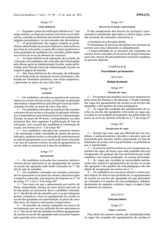 Diário da República, 1.ª série — N.º 99 — 23 de maio de 2014 2954-(13)
Artigo 15.º
Listas definitivas
1 — Esgotado o prazo de notificação referido no n.º 5 do
artigo anterior, as listas provisórias convertem-se em defi-
nitivas, contendo as alterações decorrentes das reclamações
julgadas procedentes e as provenientes das desistências.
2 — O preenchimento dos lugares respeita as prefe-
rências identificadas no presente diploma e materializa-se
nas listas de colocações, as quais dão origem igualmente a
listas graduadas de candidatos não colocados, publicitadas
nos termos do aviso de abertura do concurso.
3 — As listas definitivas de ordenação, de exclusão, de
colocação e de candidatos não colocados são homologadas
pelo diretor-geral da Administração Escolar, sendo publi-
citadas pela Direção-Geral da Administração Escolar na
respetiva página da Internet.
4 — Das listas definitivas de colocação, de ordenação
e de exclusão pode ser interposto recurso hierárquico, ela-
borado em formulário eletrónico, sem efeito suspensivo,
a apresentar no prazo de cinco dias úteis.
Artigo 16.º
Aceitação
1 — Os candidatos colocados na sequência do concurso
interno ou externo devem aceitar a colocação na aplicação
informática a disponibilizar pela Direção-Geral da Admi-
nistração Escolar, no prazo de cinco dias úteis.
2 — Os candidatos colocados na sequência dos restantes
concursos devem aceitar a colocação na aplicação informá-
tica a disponibilizar pela Direção-Geral daAdministração
Escolar, no prazo de 48 horas, correspondentes aos dois
primeiros dias úteis seguintes à publicitação da lista de
colocação, com exceção dos candidatos à contratação de
escola, nos termos do n.º 3 do artigo 40.º
3 — Aos candidatos colocados nos concursos interno
e de contratação é dada a faculdade de, dentro dos prazos
indicados, poderem aceitar a colocação de modo presencial
na sede do agrupamento ou na escola onde foram colocados
e no caso do concurso externo, na sede do agrupamento ou
escola onde se encontravam à data da candidatura.
Artigo 17.º
Apresentação
1 — Os candidatos colocados nos concursos interno e
externo devem apresentar-se no agrupamento de escolas
ou escola não agrupada onde foram colocados no 1.º dia
útil do mês de setembro.
2 — Os candidatos colocados nos restantes concursos
devem apresentar-se no prazo de setenta e duas horas após
a respetiva colocação, sem prejuízo do disposto no n.º 10
do artigo 37.º e no n.º 4 do artigo 40.º
3 — Nos casos em que a apresentação por motivo de
férias, maternidade, doença ou outro motivo previsto na
lei não puder ser presencial, deve o candidato colocado,
no 1.º dia útil do mês de setembro, por si ou por interposta
pessoa, comunicar o facto ao agrupamento de escolas ou
escola não agrupada com apresentação, no prazo de cinco
dias úteis, do respetivo documento comprovativo.
4 — Os docentes de carreira integrados na reserva de
recrutamento sem serviço atribuído devem apresentar-se
no 1.º dia útil do mês de setembro no último agrupamento
de escolas ou escola não agrupada onde exerceram funções
para aguardar nova colocação.
Artigo 18.º
Deveres de aceitação e apresentação
O não cumprimento dos deveres de aceitação e apre-
sentação é considerado, para todos os efeitos legais, como
não aceitação da colocação e determina a:
a) Anulação da colocação obtida;
b) Instauração de processo disciplinar aos docentes de
carreira com vista à demissão ou despedimento;
c) Impossibilidade de os docentes não integrados na
carreira serem colocados em exercício de funções docentes
nesse ano, através dos procedimentos concursais regulados
no presente diploma.
CAPÍTULO II
Necessidades permanentes
SECÇÃO I
Dotação de pessoal
Artigo 19.º
Dotação das vagas
1 — Por portaria dos membros do Governo responsáveis
pelas áreas das finanças e da educação, é fixada a dotação
das vagas dos agrupamentos de escolas ou de escolas não
agrupadas e dos quadros de zonas pedagógica.
2 — As vagas não ocupadas dos agrupamentos de es-
colas ou escolas não agrupadas, bem como as vagas que
excedam as necessidades permanentes, são publicitadas em
anexo ao aviso de abertura referido no n.º 5 do artigo 6.º
Artigo 20.º
Recuperação de vagas
1 — Sempre que uma vaga seja libertada por um can-
didato, é automaticamente colocada a concurso para ser
preenchida pelo docente melhor posicionado na lista de
ordenação, de acordo com a sua prioridade e as preferências
por si manifestadas.
2 — O concurso interno realiza-se com recuperação au-
tomática de vagas, de modo a que cada candidato não seja
ultrapassado em qualquer das suas preferências por outro
candidato com menor graduação, na mesma prioridade.
3 — As vagas que excedam as necessidades perma-
nentes dos respetivos agrupamentos de escolas ou escola
não agrupada e dos quadros de zona pedagógica não são
objeto de recuperação nos termos do n.º 1.
4 — Os candidatos aos concursos interno e externo po-
dem indicar, de entre as suas preferências, os agrupamentos
de escolas ou escolas não agrupadas em que pretendem
ser colocados e os quadros de zona pedagógica, indepen-
dentemente de naqueles existirem vagas a ocupar à data
de abertura do concurso.
SECÇÃO II
Concurso interno
Artigo 21.º
Vagas a concurso
Para efeitos de concurso interno, são consideradas todas
as vagas não ocupadas dos agrupamentos de escolas ou
 