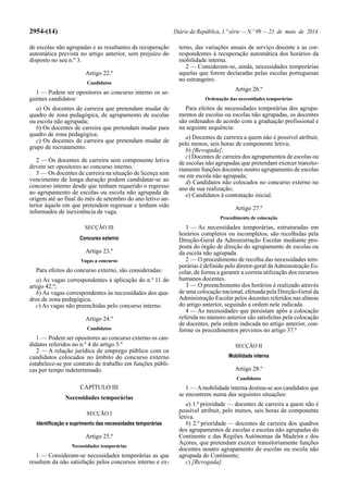2954-(14) Diário da República, 1.ª série — N.º 99 — 23 de maio de 2014
de escolas não agrupadas e as resultantes da recuperação
automática prevista no artigo anterior, sem prejuízo do
disposto no seu n.º 3.
Artigo 22.º
Candidatos
1 — Podem ser opositores ao concurso interno os se-
guintes candidatos:
a) Os docentes de carreira que pretendam mudar de
quadro de zona pedagógica, de agrupamento de escolas
ou escola não agrupada;
b) Os docentes de carreira que pretendam mudar para
quadro de zona pedagógica;
c) Os docentes de carreira que pretendam mudar de
grupo de recrutamento.
2 — Os docentes de carreira sem componente letiva
devem ser opositores ao concurso interno.
3 — Os docentes de carreira na situação de licença sem
vencimento de longa duração podem candidatar-se ao
concurso interno desde que tenham requerido o regresso
ao agrupamento de escolas ou escola não agrupada de
origem até ao final do mês de setembro do ano letivo an-
terior àquele em que pretendem regressar e tenham sido
informados de inexistência de vaga.
SECÇÃO III
Concurso externo
Artigo 23.º
Vagas a concurso
Para efeitos do concurso externo, são consideradas:
a) As vagas correspondentes à aplicação do n.º 11 do
artigo 42.º;
b) As vagas correspondentes às necessidades dos qua-
dros de zona pedagógica;
c) As vagas não preenchidas pelo concurso interno.
Artigo 24.º
Candidatos
1 — Podem ser opositores ao concurso externo os can-
didatos referidos no n.º 4 do artigo 5.º
2 — A relação jurídica de emprego público com os
candidatos colocados no âmbito do concurso externo
estabelece-se por contrato de trabalho em funções públi-
cas por tempo indeterminado.
CAPÍTULO III
Necessidades temporárias
SECÇÃO I
Identificação e suprimento das necessidades temporárias
Artigo 25.º
Necessidades temporárias
1 — Consideram-se necessidades temporárias as que
resultem da não satisfação pelos concursos interno e ex-
terno, das variações anuais de serviço docente e as cor-
respondentes à recuperação automática dos horários da
mobilidade interna.
2 — Consideram-se, ainda, necessidades temporárias
aquelas que forem declaradas pelas escolas portuguesas
no estrangeiro.
Artigo 26.º
Ordenação das necessidades temporárias
Para efeitos de necessidades temporárias dos agrupa-
mentos de escolas ou escolas não agrupadas, os docentes
são ordenados de acordo com a graduação profissional e
na seguinte sequência:
a) Docentes de carreira a quem não é possível atribuir,
pelo menos, seis horas de componente letiva;
b) [Revogada];
c) Docentes de carreira dos agrupamentos de escolas ou
de escolas não agrupadas que pretendam exercer transito-
riamente funções docentes noutro agrupamento de escolas
ou em escola não agrupada;
d) Candidatos não colocados no concurso externo no
ano da sua realização;
e) Candidatos à contratação inicial.
Artigo 27.º
Procedimento de colocação
1 — As necessidades temporárias, estruturadas em
horários completos ou incompletos, são recolhidas pela
Direção-Geral da Administração Escolar mediante pro-
posta do órgão de direção do agrupamento de escolas ou
da escola não agrupada.
2 — O procedimento de recolha das necessidades tem-
porárias é definido pelo diretor-geral daAdministração Es-
colar, de forma a garantir a correta utilização dos recursos
humanos docentes.
3 — O preenchimento dos horários é realizado através
de uma colocação nacional, efetuada pela Direção-Geral da
Administração Escolar pelos docentes referidos nas alíneas
do artigo anterior, seguindo a ordem nele indicada.
4 — As necessidades que persistam após a colocação
referida no número anterior são satisfeitas pela colocação
de docentes, pela ordem indicada no artigo anterior, con-
forme os procedimentos previstos no artigo 37.º
SECÇÃO II
Mobilidade interna
Artigo 28.º
Candidatos
1 — Amobilidade interna destina-se aos candidatos que
se encontrem numa das seguintes situações:
a) 1.ª prioridade — docentes de carreira a quem não é
possível atribuir, pelo menos, seis horas de componente
letiva.
b) 2.ª prioridade — docentes de carreira dos quadros
dos agrupamentos de escolas e escolas não agrupadas do
Continente e das Regiões Autónomas da Madeira e dos
Açores, que pretendam exercer transitoriamente funções
docentes noutro agrupamento de escolas ou escola não
agrupada do Continente;
c) [Revogada].
 