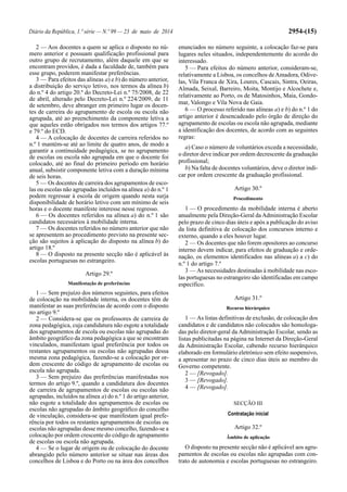 Diário da República, 1.ª série — N.º 99 — 23 de maio de 2014 2954-(15)
2 — Aos docentes a quem se aplica o disposto no nú-
mero anterior e possuam qualificação profissional para
outro grupo de recrutamento, além daquele em que se
encontram providos, é dada a faculdade de, também para
esse grupo, poderem manifestar preferências.
3 — Para efeitos das alíneas a) e b) do número anterior,
a distribuição do serviço letivo, nos termos da alínea b)
do n.º 4 do artigo 20.º do Decreto-Lei n.º 75/2008, de 22
de abril, alterado pelo Decreto-Lei n.º 224/2009, de 11
de setembro, deve abranger em primeiro lugar os docen-
tes de carreira do agrupamento de escola ou escola não
agrupada, até ao preenchimento da componente letiva a
que aqueles estão obrigados nos termos dos artigos 77.º
e 79.º do ECD.
4 — A colocação de docentes de carreira referidos no
n.º 1 mantém-se até ao limite de quatro anos, de modo a
garantir a continuidade pedagógica, se no agrupamento
de escolas ou escola não agrupada em que o docente foi
colocado, até ao final do primeiro período em horário
anual, subsistir componente letiva com a duração mínima
de seis horas.
5 — Os docentes de carreira dos agrupamentos de esco-
las ou escolas não agrupadas incluídos na alínea a) do n.º 1
podem regressar à escola de origem quando nesta surja
disponibilidade de horário letivo com um mínimo de seis
horas e o docente manifeste interesse nesse regresso.
6 — Os docentes referidos na alínea a) do n.º 1 são
candidatos necessários à mobilidade interna.
7 — Os docentes referidos no número anterior que não
se apresentem ao procedimento previsto na presente sec-
ção são sujeitos à aplicação do disposto na alínea b) do
artigo 18.º
8 — O disposto na presente secção não é aplicável às
escolas portuguesas no estrangeiro.
Artigo 29.º
Manifestação de preferências
1 — Sem prejuízo dos números seguintes, para efeitos
de colocação na mobilidade interna, os docentes têm de
manifestar as suas preferências de acordo com o disposto
no artigo 9.º
2 — Considera-se que os professores de carreira de
zona pedagógica, cuja candidatura não esgote a totalidade
dos agrupamentos de escola ou escolas não agrupadas do
âmbito geográfico da zona pedagógica a que se encontram
vinculados, manifestam igual preferência por todos os
restantes agrupamentos ou escolas não agrupadas dessa
mesma zona pedagógica, fazendo-se a colocação por or-
dem crescente do código de agrupamento de escolas ou
escola não agrupada.
3 — Sem prejuízo das preferências manifestadas nos
termos do artigo 9.º, quando a candidatura dos docentes
de carreira de agrupamentos de escolas ou escolas não
agrupadas, incluídos na alínea a) do n.º 1 do artigo anterior,
não esgote a totalidade dos agrupamentos de escolas ou
escolas não agrupadas do âmbito geográfico do concelho
de vinculação, considera-se que manifestam igual prefe-
rência por todos os restantes agrupamentos de escolas ou
escolas não agrupadas desse mesmo concelho, fazendo-se a
colocação por ordem crescente do código de agrupamento
de escolas ou escola não agrupada.
4 — Se o lugar de origem ou de colocação do docente
abrangido pelo número anterior se situar nas áreas dos
concelhos de Lisboa e do Porto ou na área dos concelhos
enunciados no número seguinte, a colocação faz-se para
lugares neles situados, independentemente do acordo do
interessado.
5 — Para efeitos do número anterior, consideram-se,
relativamente a Lisboa, os concelhos deAmadora, Odive-
las, Vila Franca de Xira, Loures, Cascais, Sintra, Oeiras,
Almada, Seixal, Barreiro, Moita, Montijo e Alcochete e,
relativamente ao Porto, os de Matosinhos, Maia, Gondo-
mar, Valongo e Vila Nova de Gaia.
6 — O processo referido nas alíneas a) e b) do n.º 1 do
artigo anterior é desencadeado pelo órgão de direção do
agrupamento de escolas ou escola não agrupada, mediante
a identificação dos docentes, de acordo com as seguintes
regras:
a) Caso o número de voluntários exceda a necessidade,
o diretor deve indicar por ordem decrescente da graduação
profissional;
b) Na falta de docentes voluntários, deve o diretor indi-
car por ordem crescente da graduação profissional.
Artigo 30.º
Procedimento
1 — O procedimento da mobilidade interna é aberto
anualmente pela Direção-Geral daAdministração Escolar
pelo prazo de cinco dias úteis e após a publicação do aviso
da lista definitiva de colocação dos concursos interno e
externo, quando a eles houver lugar.
2 — Os docentes que não forem opositores ao concurso
interno devem indicar, para efeitos de graduação e orde-
nação, os elementos identificados nas alíneas a) a c) do
n.º 1 do artigo 7.º
3 — As necessidades destinadas à mobilidade nas esco-
las portuguesas no estrangeiro são identificadas em campo
específico.
Artigo 31.º
Recurso hierárquico
1 — As listas definitivas de exclusão, de colocação dos
candidatos e de candidatos não colocados são homologa-
das pelo diretor-geral da Administração Escolar, sendo as
listas publicitadas na página na Internet da Direção-Geral
da Administração Escolar, cabendo recurso hierárquico
elaborado em formulário eletrónico sem efeito suspensivo,
a apresentar no prazo de cinco dias úteis ao membro do
Governo competente.
2 — [Revogado].
3 — [Revogado].
4 — [Revogado].
SECÇÃO III
Contratação inicial
Artigo 32.º
Âmbito de aplicação
O disposto na presente secção não é aplicável aos agru-
pamentos de escolas ou escolas não agrupadas com con-
trato de autonomia e escolas portuguesas no estrangeiro.
 