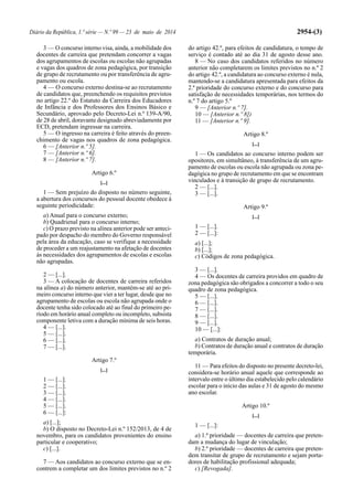 Diário da República, 1.ª série — N.º 99 — 23 de maio de 2014 2954-(3)
3 — O concurso interno visa, ainda, a mobilidade dos
docentes de carreira que pretendam concorrer a vagas
dos agrupamentos de escolas ou escolas não agrupadas
e vagas dos quadros de zona pedagógica, por transição
de grupo de recrutamento ou por transferência de agru-
pamento ou escola.
4 — O concurso externo destina-se ao recrutamento
de candidatos que, preenchendo os requisitos previstos
no artigo 22.º do Estatuto da Carreira dos Educadores
de Infância e dos Professores dos Ensinos Básico e
Secundário, aprovado pelo Decreto-Lei n.º 139-A/90,
de 28 de abril, doravante designado abreviadamente por
ECD, pretendam ingressar na carreira.
5 — O ingresso na carreira é feito através do preen-
chimento de vagas nos quadros de zona pedagógica.
6 — [Anterior n.º 5].
7 — [Anterior n.º 6].
8 — [Anterior n.º 7].
Artigo 6.º
[...]
1 — Sem prejuízo do disposto no número seguinte,
a abertura dos concursos do pessoal docente obedece à
seguinte periodicidade:
a) Anual para o concurso externo;
b) Quadrienal para o concurso interno;
c) O prazo previsto na alínea anterior pode ser anteci-
pado por despacho do membro do Governo responsável
pela área da educação, caso se verifique a necessidade
de proceder a um reajustamento na afetação de docentes
às necessidades dos agrupamentos de escolas e escolas
não agrupadas.
2 — [...].
3 — A colocação de docentes de carreira referidos
na alínea a) do número anterior, mantém-se até ao pri-
meiro concurso interno que vier a ter lugar, desde que no
agrupamento de escolas ou escola não agrupada onde o
docente tenha sido colocado até ao final do primeiro pe-
ríodo em horário anual completo ou incompleto, subsista
componente letiva com a duração mínima de seis horas.
4 — [...].
5 — [...].
6 — [...].
7 — [...].
Artigo 7.º
[...]
1 — [...].
2 — [...].
3 — [...].
4 — [...].
5 — [...].
6 — [...]:
a) [...];
b) O disposto no Decreto-Lei n.º 152/2013, de 4 de
novembro, para os candidatos provenientes do ensino
particular e cooperativo;
c) [...].
7 — Aos candidatos ao concurso externo que se en-
contrem a completar um dos limites previstos no n.º 2
do artigo 42.º, para efeitos de candidatura, o tempo de
serviço é contado até ao dia 31 de agosto desse ano.
8 — No caso dos candidatos referidos no número
anterior não completarem os limites previstos no n.º 2
do artigo 42.º, a candidatura ao concurso externo é nula,
mantendo-se a candidatura apresentada para efeitos da
2.ª prioridade do concurso externo e do concurso para
satisfação de necessidades temporárias, nos termos do
n.º 7 do artigo 5.º
9 — [Anterior n.º 7].
10 — [Anterior n.º 8])
11 — [Anterior n.º 9].
Artigo 8.º
[...]
1 — Os candidatos ao concurso interno podem ser
opositores, em simultâneo, à transferência de um agru-
pamento de escolas ou escola não agrupada ou zona pe-
dagógica no grupo de recrutamento em que se encontram
vinculados e à transição de grupo de recrutamento.
2 — [...].
3 — [...].
Artigo 9.º
[...]
1 — [...].
2 — [...]:
a) [...];
b) [...];
c) Códigos de zona pedagógica.
3 — [...].
4 — Os docentes de carreira providos em quadro de
zona pedagógica são obrigados a concorrer a todo o seu
quadro de zona pedagógica.
5 — [...].
6 — [...].
7 — [...].
8 — [...].
9 — [...].
10 — [...]:
a) Contratos de duração anual;
b) Contratos de duração anual e contratos de duração
temporária.
11 — Para efeitos do disposto no presente decreto-lei,
considera-se horário anual aquele que corresponde ao
intervalo entre o último dia estabelecido pelo calendário
escolar para o início das aulas e 31 de agosto do mesmo
ano escolar.
Artigo 10.º
[...]
1 — [...]:
a) 1.ª prioridade — docentes de carreira que preten-
dam a mudança do lugar de vinculação;
b) 2.ª prioridade — docentes de carreira que preten-
dem transitar de grupo de recrutamento e sejam porta-
dores de habilitação profissional adequada;
c) [Revogada].
 