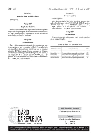 2954-(22) Diário da República, 1.ª série — N.º 99 — 23 de maio de 2014
Artigo 52.º
Educação moral e religiosa católica
[Revogado].
Artigo 53.º
Legislação subsidiária
Em tudo o que não estiver regulado no presente diploma
é aplicável o regime geral de recrutamento dos trabalhado-
res que exercem funções públicas e o regime do contrato
de trabalho em funções públicas.
Artigo 54.º
Norma transitória
Para efeitos de prosseguimento do concurso de pro-
fessores para o ano escolar de 2012-2013, a referência
aos candidatos à contratação inicial prevista na alínea e)
do artigo 26.º do presente diploma considera-se feita aos
candidatos à contratação anual abrangidos pela alínea f)
do artigo 38.º-A do Decreto-Lei n.º 20/2006, de 31 de
janeiro, na redação que lhe foi conferida pelo Decreto-Lei
n.º 51/2009, de 27 de fevereiro.
Habilitação académica Formação profissional Índice
Licenciado . . . . . . Com certificado de aptidão profissional 151
Licenciado . . . . . . Sem certificado de aptidão profissional 126
Não licenciado . . . Com certificado de aptidão profissional 112
Não licenciado . . . Sem certificado de aptidão profissional 89
Artigo 55.º
Norma revogatória
São revogados:
a) O Decreto-Lei n.º 20/2006, de 31 de janeiro, alte-
rado pelos Decretos-Leis n.os
35/2007, de 15 de fevereiro,
51/2009, de 27 de fevereiro, e 270/2009, de 30 de setembro;
b) O Decreto-Lei n.º 35/2007, de 15 de fevereiro;
c) A Portaria n.º 622-A/92, de 30 de junho.
Artigo 56.º
Entrada em vigor
O presente decreto-lei entra em vigor no dia seguinte
ao da sua publicação.
ANEXO
(a que se refere o n.º 5 do artigo 43.º)
I SÉRIE
Depósito legal n.º 8814/85 ISSN 0870-9963
Toda a correspondência sobre assinaturas deverá ser dirigida para a Imprensa Nacional-Casa da Moeda, S. A.
Unidade de Publicações, Serviço do Diário da República, Avenida Dr. António José de Almeida, 1000-042 Lisboa
Diário da República Eletrónico:
Endereço Internet: http://dre.pt
Contactos:
Correio eletrónico: dre@incm.pt
Tel.: 21 781 0870
Fax: 21 394 5750
 