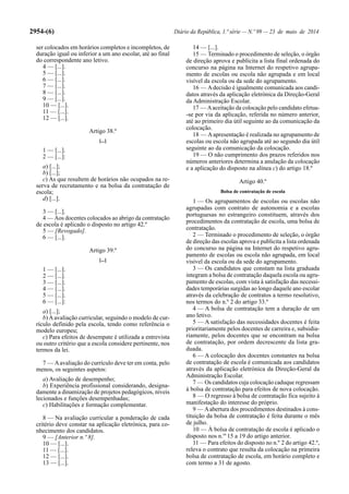2954-(6) Diário da República, 1.ª série — N.º 99 — 23 de maio de 2014
ser colocados em horários completos e incompletos, de
duração igual ou inferior a um ano escolar, até ao final
do correspondente ano letivo.
4 — [...].
5 — [...].
6 — [...].
7 — [...].
8 — [...].
9 — [...].
10 — [...].
11 — [...].
12 — [...].
Artigo 38.º
[...]
1 — [...].
2 — [...]:
a) [...];
b) [...];
c) As que resultem de horários não ocupados na re-
serva de recrutamento e na bolsa da contratação de
escola;
d) [...].
3 — [...].
4 — Aos docentes colocados ao abrigo da contratação
de escola é aplicado o disposto no artigo 42.º
5 — [Revogado].
6 — [...].
Artigo 39.º
[...]
1 — [...].
2 — [...].
3 — [...].
4 — [...].
5 — [...].
6 — [...]:
a) [...];
b)Aavaliação curricular, seguindo o modelo de cur-
rículo definido pela escola, tendo como referência o
modelo europeu;
c) Para efeitos de desempate é utilizada a entrevista
ou outro critério que a escola considere pertinente, nos
termos da lei.
7 — Aavaliação do currículo deve ter em conta, pelo
menos, os seguintes aspetos:
a) Avaliação de desempenho;
b) Experiência profissional considerando, designa-
damente a dinamização de projetos pedagógicos, níveis
lecionados e funções desempenhadas;
c) Habilitações e formação complementar.
8 — Na avaliação curricular a ponderação de cada
critério deve constar na aplicação eletrónica, para co-
nhecimento dos candidatos.
9 — [Anterior n.º 8].
10 — [...].
11 — [...].
12 — [...].
13 — [...].
14 — [...].
15 — Terminado o procedimento de seleção, o órgão
de direção aprova e publicita a lista final ordenada do
concurso na página na Internet do respetivo agrupa-
mento de escolas ou escola não agrupada e em local
visível da escola ou da sede do agrupamento.
16 — Adecisão é igualmente comunicada aos candi-
datos através da aplicação eletrónica da Direção-Geral
da Administração Escolar.
17 — Aaceitação da colocação pelo candidato efetua-
-se por via da aplicação, referida no número anterior,
até ao primeiro dia útil seguinte ao da comunicação da
colocação.
18 — Aapresentação é realizada no agrupamento de
escolas ou escola não agrupada até ao segundo dia útil
seguinte ao da comunicação da colocação.
19 — O não cumprimento dos prazos referidos nos
números anteriores determina a anulação da colocação
e a aplicação do disposto na alínea c) do artigo 18.º
Artigo 40.º
Bolsa de contratação de escola
1 — Os agrupamentos de escolas ou escolas não
agrupadas com contrato de autonomia e a escolas
portuguesas no estrangeiro constituem, através dos
procedimentos da contratação de escola, uma bolsa de
contratação.
2 — Terminado o procedimento de seleção, o órgão
de direção das escolas aprova e publicita a lista ordenada
do concurso na página na Internet do respetivo agru-
pamento de escolas ou escola não agrupada, em local
visível da escola ou da sede do agrupamento.
3 — Os candidatos que constam na lista graduada
integram a bolsa de contratação daquela escola ou agru-
pamento de escolas, com vista à satisfação das necessi-
dades temporárias surgidas ao longo daquele ano escolar
através da celebração de contratos a termo resolutivo,
nos termos do n.º 2 do artigo 33.º
4 — A bolsa de contratação tem a duração de um
ano letivo.
5 — A satisfação das necessidades docentes é feita
prioritariamente pelos docentes de carreira e, subsidia-
riamente, pelos docentes que se encontram na bolsa
de contratação, por ordem decrescente da lista gra-
duada.
6 — A colocação dos docentes constantes na bolsa
de contratação de escola é comunicada aos candidatos
através da aplicação eletrónica da Direção-Geral da
Administração Escolar.
7 — Os candidatos cuja colocação caduque regressam
à bolsa de contratação para efeitos de nova colocação.
8 — O regresso à bolsa de contratação fica sujeito à
manifestação do interesse do próprio.
9 — Aabertura dos procedimentos destinados à cons-
tituição da bolsa de contratação é feita durante o mês
de julho.
10 — À bolsa de contratação de escola é aplicado o
disposto nos n.os
15 a 19 do artigo anterior.
11 — Para efeitos do disposto no n.º 2 do artigo 42.º,
releva o contrato que resulta da colocação na primeira
bolsa de contratação de escola, em horário completo e
com termo a 31 de agosto.
 