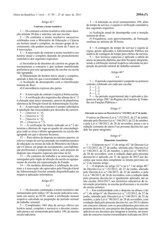 Diário da República, 1.ª série — N.º 99 — 23 de maio de 2014 2954-(7)
Artigo 42.º
Contrato a termo resolutivo
1 — Os contratos a termo resolutivo têm como dura-
ção mínima 30 dias e máxima, um ano escolar.
2 — Os contratos a termo resolutivo sucessivos
celebrados com o Ministério da Educação e Ciência
em horário anual e completo, no mesmo grupo de re-
crutamento, não podem exceder o limite de 5 anos ou
4 renovações.
3 — A renovação do contrato a termo resolutivo em
horário anual e completo depende do preenchimento
cumulativo dos seguintes requisitos:
a) Inexistência de docentes de carreira no grupo de
recrutamento a concurso e que tenham manifestado
preferência por esse agrupamento de escolas ou escola
não agrupada;
b) Manutenção do horário letivo anual e completo,
apurado à data em que a necessidade é declarada;
c) Avaliação de desempenho com a classificação
mínima de Bom;
d) Concordância expressa das partes.
4 — Arenovação do contrato é sujeita à forma escrita.
5 — Averificação dos requisitos das alíneas do n.º 3
é efetuada num único momento, através da plataforma
eletrónica da Direção-Geral da Administração Escolar.
6 — Arenovação dos contratos é sempre subsidiária
à satisfação das necessidades por docentes da carreira.
7 — [Anterior n.º 4].
8 — [Anterior n.º 5].
9 — [Anterior n.º 6].
10 — [Anterior n.º 7].
11 — A verificação do limite indicado no n.º 2 de-
termina a abertura de vaga no quadro de zona pedagó-
gica onde se situa o último agrupamento ou escola não
agrupada em que o docente lecionou.
12 — Para efeitos do disposto no número anterior, só
releva o tempo de serviço prestado em estabelecimentos
de educação ou ensino da rede do Ministério da Educa-
ção e Ciência, em grupo de recrutamento, com habilita-
ção profissional e componente letiva, sem prejuízo do
disposto nas situações especiais previstas na lei.
13 — Os contratos de trabalho e as renovações são
outorgados pelo órgão de direção da escola ou agrupa-
mento de escolas em representação do Estado.
14 — Os modelos destinados à celebração do con-
trato e à renovação são aprovados pela Direção-Geral
da Administração Escolar estando disponibilizados na
respetiva aplicação informática.
Artigo 43.º
[...]
1 — Os docentes contratados a termo resolutivo são
remunerados pelo índice 167 da escala indiciária cons-
tante em anexo ao ECD, sendo a retribuição mensal
respetiva calculada na proporção do período normal
de trabalho semanal.
2 — Completados 1461 dias de serviço efetivo em
horário anual, completo e sucessivo o docente contra-
tado passa a ser remunerado pelo índice 188, da mesma
escala indiciária.
3 — A transição ao nível remuneratório 188, além
do tempo de serviço, é sujeita à verificação cumulativa
dos seguintes requisitos:
a) Avaliação anual de desempenho com a menção
mínima de Bom;
b) Frequência, com aproveitamento, de formação
contínua no mínimo de 50 horas.
4 — A contagem do tempo de serviço é sujeita às
regras gerais aplicadas à Administração Pública em
matéria de contagem de tempo para efeitos da carreira.
5 — Aos técnicos especiais é aplicada a tabela do
anexo ao presente diploma, que dele faz parte integrante,
sendo a retribuição mensal respetiva calculada na pro-
porção do período normal de trabalho semanal.
Artigo 44.º
[...]
1 — O período experimental é cumprido no primeiro
contrato celebrado em cada ano escolar.
2 — [...].
3 — [...].
4 — [...].
5 — Ao período experimental não é aplicado o dis-
posto no artigo 288.º do Regime do Contrato de Traba-
lho em Funções Públicas.»
Artigo 3.º
Alteração ao anexo ao Decreto-Lei n.º 132/2012, de 27 de junho
O anexo ao Decreto-Lei n.º 132/2012, de 27 de junho,
alterado pelo Decreto-Lei n.º 146/2013, de 22 de outubro,
e pela Lei n.º 80/2013, de 28 de novembro, passa a ter a
redação constante do anexo I ao presente decreto-lei, que
dele faz parte integrante:
Artigo 4.º
Disposições transitórias
1 — O disposto no n.º 11 do artigo 42.º do Decreto-Lei
n.º 132/2012, de 27 de junho, alterado pelo Decreto-Lei
n.º 146/2013, de 22 de outubro, e pela Lei n.º 80/2013,
de 28 de novembro, com a redação dada pelo presente
decreto-lei é aplicado em 31 de agosto de 2015 aos do-
centes que nessa data completem os limites previstos no
n.º 2 do mesmo artigo.
2 — O disposto no artigo 32.º e no n.º 1 do artigo 40.º
do Decreto-Lei n.º 132/2012, de 27 de junho, alterado
pelo Decreto-Lei n.º 146/2013, de 22 de outubro, e pela
Lei n.º 80/2013, de 28 de novembro, com a redação dada
pelo presente decreto-lei é igualmente aplicado, até ao
ano escolar 2016/2017, aos territórios educativos de in-
tervenção prioritária, às escolas profissionais e às escolas
do ensino artístico.
3 — Em conformidade com o disposto na alínea c) do
n.º 1 do artigo 6.º do Decreto-Lei n.º 132/2012, de 27 de
junho, alterado pelo Decreto-Lei n.º 146/2013, de 22 de
outubro, e pela Lei n.º 80/2013, de 28 de novembro, com
a redação dada pelo presente decreto-lei, em 2015 é aberto
um concurso interno com os procedimentos previstos no
presente decreto-lei, sem prejuízo das disposições especiais
aplicáveis aos docentes que integram a carreira, em resul-
tado do concurso externo extraordinário realizado em 2014.
 