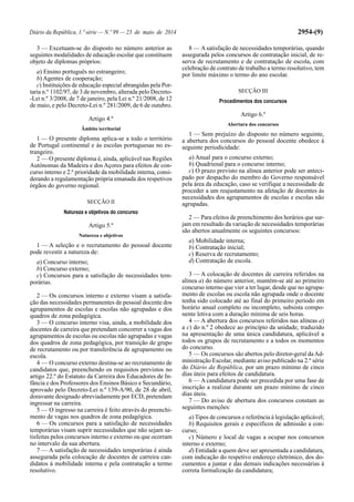 Diário da República, 1.ª série — N.º 99 — 23 de maio de 2014 2954-(9)
3 — Excetuam-se do disposto no número anterior as
seguintes modalidades de educação escolar que constituem
objeto de diplomas próprios:
a) Ensino português no estrangeiro;
b) Agentes de cooperação;
c) Instituições de educação especial abrangidas pela Por-
taria n.º 1102/97, de 3 de novembro, alterada pelo Decreto-
-Lei n.º 3/2008, de 7 de janeiro, pela Lei n.º 21/2008, de 12
de maio, e pelo Decreto-Lei n.º 281/2009, de 6 de outubro.
Artigo 4.º
Âmbito territorial
1 — O presente diploma aplica-se a todo o território
de Portugal continental e às escolas portuguesas no es-
trangeiro.
2 — O presente diploma é, ainda, aplicável nas Regiões
Autónomas da Madeira e dos Açores para efeitos de con-
curso interno e 2.ª prioridade da mobilidade interna, consi-
derando a regulamentação própria emanada dos respetivos
órgãos do governo regional.
SECÇÃO II
Natureza e objetivos do concurso
Artigo 5.º
Natureza e objetivos
1 — A seleção e o recrutamento do pessoal docente
pode revestir a natureza de:
a) Concurso interno;
b) Concurso externo;
c) Concursos para a satisfação de necessidades tem-
porárias.
2 — Os concursos interno e externo visam a satisfa-
ção das necessidades permanentes de pessoal docente dos
agrupamentos de escolas e escolas não agrupadas e dos
quadros de zona pedagógica.
3 — O concurso interno visa, ainda, a mobilidade dos
docentes de carreira que pretendam concorrer a vagas dos
agrupamentos de escolas ou escolas não agrupadas e vagas
dos quadros de zona pedagógica, por transição de grupo
de recrutamento ou por transferência de agrupamento ou
escola.
4 — O concurso externo destina-se ao recrutamento de
candidatos que, preenchendo os requisitos previstos no
artigo 22.º do Estatuto da Carreira dos Educadores de In-
fância e dos Professores dos Ensinos Básico e Secundário,
aprovado pelo Decreto-Lei n.º 139-A/90, de 28 de abril,
doravante designado abreviadamente por ECD, pretendam
ingressar na carreira.
5 — O ingresso na carreira é feito através do preenchi-
mento de vagas nos quadros de zona pedagógica.
6 — Os concursos para a satisfação de necessidades
temporárias visam suprir necessidades que não sejam sa-
tisfeitas pelos concursos interno e externo ou que ocorram
no intervalo da sua abertura.
7 — A satisfação de necessidades temporárias é ainda
assegurada pela colocação de docentes de carreira can-
didatos à mobilidade interna e pela contratação a termo
resolutivo.
8 — A satisfação de necessidades temporárias, quando
assegurada pelos concursos de contratação inicial, de re-
serva de recrutamento e de contratação de escola, com
celebração de contrato de trabalho a termo resolutivo, tem
por limite máximo o termo do ano escolar.
SECÇÃO III
Procedimentos dos concursos
Artigo 6.º
Abertura dos concursos
1 — Sem prejuízo do disposto no número seguinte,
a abertura dos concursos do pessoal docente obedece à
seguinte periodicidade:
a) Anual para o concurso externo;
b) Quadrienal para o concurso interno;
c) O prazo previsto na alínea anterior pode ser anteci-
pado por despacho do membro do Governo responsável
pela área da educação, caso se verifique a necessidade de
proceder a um reajustamento na afetação de docentes às
necessidades dos agrupamentos de escolas e escolas não
agrupadas.
2 — Para efeitos de preenchimento dos horários que sur-
jam em resultado da variação de necessidades temporárias
são abertos anualmente os seguintes concursos:
a) Mobilidade interna;
b) Contratação inicial;
c) Reserva de recrutamento;
d) Contratação de escola.
3 — A colocação de docentes de carreira referidos na
alínea a) do número anterior, mantém-se até ao primeiro
concurso interno que vier a ter lugar, desde que no agrupa-
mento de escolas ou escola não agrupada onde o docente
tenha sido colocado até ao final do primeiro período em
horário anual completo ou incompleto, subsista compo-
nente letiva com a duração mínima de seis horas.
4 — A abertura dos concursos referidos nas alíneas a)
a c) do n.º 2 obedece ao princípio da unidade, traduzido
na apresentação de uma única candidatura, aplicável a
todos os grupos de recrutamento e a todos os momentos
do concurso.
5 — Os concursos são abertos pelo diretor-geral daAd-
ministração Escolar, mediante aviso publicado na 2.ª série
do Diário da República, por um prazo mínimo de cinco
dias úteis para efeitos de candidatura.
6 — A candidatura pode ser precedida por uma fase de
inscrição a realizar durante um prazo mínimo de cinco
dias úteis.
7 — Do aviso de abertura dos concursos constam as
seguintes menções:
a) Tipos de concursos e referência à legislação aplicável;
b) Requisitos gerais e específicos de admissão a con-
curso;
c) Número e local de vagas a ocupar nos concursos
interno e externo;
d) Entidade a quem deve ser apresentada a candidatura,
com indicação do respetivo endereço eletrónico, dos do-
cumentos a juntar e das demais indicações necessárias à
correta formalização da candidatura;
 