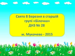 Свято 8 Березня в старшій
групі «Білочка»
ДНЗ № 28
м. Мукачево - 2015
 