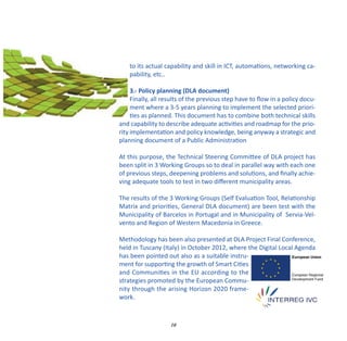 to its actual capability and skill in ICT, automations, networking ca‐
    pability, etc..

     3.‐ Policy planning (DLA document)
     Finally, all results of the previous step have to ﬂow in a policy docu‐
     ment where a 3‐5 years planning to implement the selected priori‐
     ties as planned. This document has to combine both technical skills
and capability to describe adequate activities and roadmap for the prio‐
rity implementation and policy knowledge, being anyway a strategic and
planning document of a Public Administration

At this purpose, the Technical Steering Committee of DLA project has
been split in 3 Working Groups so to deal in parallel way with each one
of previous steps, deepening problems and solutions, and ﬁnally achie‐
ving adequate tools to test in two diﬀerent municipality areas.

The results of the 3 Working Groups (Self Evaluation Tool, Relationship
Matrix and priorities, General DLA document) are been test with the
Municipality of Barcelos in Portugal and in Municipality of Servia‐Vel‐
vento and Region of Western Macedonia in Greece.

Methodology has been also presented at DLA Project Final Conference,
held in Tuscany (Italy) in October 2012, where the Digital Local Agenda
has been pointed out also as a suitable instru‐
ment for supporting the growth of Smart Cities
and Communities in the EU according to the
strategies promoted by the European Commu‐
nity through the arising Horizon 2020 frame‐
work.


                    10
 