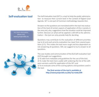 Self‐evaluation tool        The Self‐Evaluation tool (SET) is a tool to help the public adminstra‐
                            tion to measure their current level in the context of Digital Local
                            Agenda. SET is one part of Common methodology towards DLA.

                            Answers to the questions are translated within the tool into evalua‐
                            tion of the level of certain aspects of application of the e‐society in
                            the area and, also, suggestions how the situation could be improved
    For more information,   further. Decision on what will be applied is still left to the adminis‐
         please visit:      tration – the tool can only provide help for deciding.
    www.projectdla.eu
                            Questions may contribute to the evaluation of diﬀerent priorities
                            (up to 6) and each priority evaluation has input from several ques‐
                            tions (2‐5). This makes the tool more rough and less dependant on
                            not answering all questions. Still, we suggest to try to answer to all
                            questions.

                            The case studies and communication of the DLA Self‐evaluation tool
                            (SET) brought out suggestions:
                            1) To add more metadata and guidelines for the use of the tool,
                            2) To make the tool more usable with widening the list of the soft‐
                            ware versions useful for application of the SET; and
                            3) To re‐evaluate some of the scoring options and questions used in
                            the tool.
                                         The ﬁnal version of the tool is available at
                                       http://www.projectdla.eu/dla/?q=node/299




                                           11
 