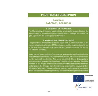 PILOT PROJECT DESCRIPTION
                           Location:
                      BARCELOS, PORTUGAL

                      1. OBJECTIVES OF THE PROJECT
The Municipality of Barcelos was the Local Municipality selected to test the
methodology of implementing a DLA, which led to a strategic document "Di‐
gital Agenda for the Municipality of Barcelos."

                   2. WHAT ARE THE OBTAINED RESULTS?
This project was developed in 2012 and began with an internal analysis of the
current situation in which the CM Barcelos was and the target to be achieved
in the near future, taking into account the work already done and the resour‐
ces aﬀected and aﬀect.

So we started by an analysis of the internal services of the Oﬃce of Adminis‐
trative Modernisation and Services of the Municipal, which was complemen‐
ted by external constraints. Also were identiﬁed Others Organizations,
Institutions and Services that have been considered they were or should be
partners in this project and with which they would have to coordinate eﬀorts
and engage in the strategic plan. Then drew up an exhaustive survey and iden‐
tiﬁcation of all projects that each of these partners had ongoing or completed.
It was always considered the possibility and interest of integration of internal




                          12
 