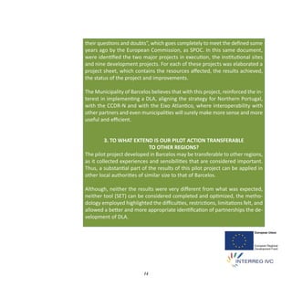 their questions and doubts”, which goes completely to meet the deﬁned some
years ago by the European Commission, as SPOC. In this same document,
were identiﬁed the two major projects in execution, the institutional sites
and nine development projects. For each of these projects was elaborated a
project sheet, which contains the resources aﬀected, the results achieved,
the status of the project and improvements.

The Municipality of Barcelos believes that with this project, reinforced the in‐
terest in implementing a DLA, aligning the strategy for Northern Portugal,
with the CCDR‐N and with the Eixo Atlantico, where interoperability with
other partners and even municipalities will surely make more sense and more
useful and eﬃcient.


         3. TO WHAT EXTEND IS OUR PILOT ACTION TRANSFERABLE
                             TO OTHER REGIONS?
The pilot project developed in Barcelos may be transferable to other regions,
as it collected experiences and sensibilities that are considered important.
Thus, a substantial part of the results of this pilot project can be applied in
other local authorities of similar size to that of Barcelos.

Although, neither the results were very diﬀerent from what was expected,
neither tool (SET) can be considered completed and optimized, the metho‐
dology employed highlighted the diﬃculties, restrictions, limitations felt, and
allowed a better and more appropriate identiﬁcation of partnerships the de‐
velopment of DLA.




                          14
 