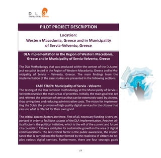PILOT PROJECT DESCRIPTION
                       Location:
     Western Macedonia, Greece and in Municipality
              of Servia‐Velvento, Greece

   DLA implementation in the Region of Western Macedonia,
     Greece and in Municipality of Servia‐Velvento, Greece

The DLA Methodology that was produced within the context of the DLA pro‐
ject was pilot tested in the Region of Western Macedonia, Greece and in Mu‐
nicipality of Servia – Velvento, Greece. The main ﬁndings from the
implementation of the case studies are presented in the following sections.

              CASE STUDY: Municipality of Servia ‐ Velvento
The testing of the DLA common methodology at the Municipality of Servia –
Velvento revealed the main areas of priorities. Initially, the main goal was set
and referred the provision of services that can be extensively used by citizens,
thus saving time and reducing administrative costs. The vision for implemen‐
ting the DLA is the provision of high quality digital services for the citizens that
can use what is oﬀered for their own good.

The critical success factors are three. First of all, necessary funding is very im‐
portant in order to facilitate success of the DLA implementation. Another cri‐
tical factor is the political initiative, which is the will of the current and future
city councils to follow a solid plan for sustainable growth in the area of digital
communications. The last critical factor is the public awareness, the impor‐
tance that is carried into the factor formed by the readiness of citizens to de‐
ploy various digital services. Furthermore, there are four strategic goals


                                                   15
 