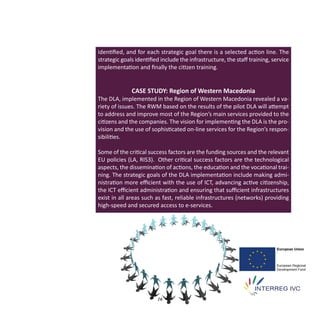 identiﬁed, and for each strategic goal there is a selected action line. The
strategic goals identiﬁed include the infrastructure, the staﬀ training, service
implementation and ﬁnally the citizen training.


              CASE STUDY: Region of Western Macedonia
The DLA, implemented in the Region of Western Macedonia revealed a va‐
riety of issues. The RWM based on the results of the pilot DLA will attempt
to address and improve most of the Region’s main services provided to the
citizens and the companies. The vision for implementing the DLA is the pro‐
vision and the use of sophisticated on‐line services for the Region’s respon‐
sibilities.

Some of the critical success factors are the funding sources and the relevant
EU policies (LA, RIS3). Other critical success factors are the technological
aspects, the dissemination of actions, the education and the vocational trai‐
ning. The strategic goals of the DLA implementation include making admi‐
nistration more eﬃcient with the use of ICT, advancing active citizenship,
the ICT eﬃcient administration and ensuring that suﬃcient infrastructures
exist in all areas such as fast, reliable infrastructures (networks) providing
high‐speed and secured access to e‐services.




                        16
 