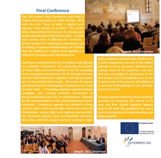Final Conference
The DLA project Final Conference was held in
Empoli (Tuscany‐Italy) on 24th October 2012
with the title “How to build a Digital Local
Agenda: from theory to practice”. The Confe‐
rence represented the ﬁnal act of a three‐years
project period where DLA partnership ‐ 11 part‐
ners coming from 9 diﬀerent EU countries ‐
jointly worked for exchanging experiences and
providing a Common Methodology for facilita‐
ting the building of a Digital Local Agenda in a                            Empoli. 2012 December
whatever European local administration.
                                                         lights problems and exchange solutions for
Conference aimed to point out the Digital Local Agenda   a wide integration and use of the Digital
as a suitable “instrument” for supporting the growth     Agenda in every countries. Attendances,
of Smart Cities and Communities in the EU according      coming from 10 EU countries, was also
to the strategies promoted by the EC through the new     warmly encouraged to participate to the
Horizon 2020 framework: together with the presenta‐      DLA project Open Consultations so to can
tion of the project ﬁnal results, the panel discussion   be active part of the process of building of
was focused on the exchanging of experiences on “how     a Common Methodology for the develop‐
to build a DLA ….” including ongoing regional/national   ment of the DLA.
strategies and running activities performed at
local/municipality level for its development. Opened     Tuscany regional authority ﬁnally used this
by the representatives of the 11th hosting local admi‐   occasion to announce the launch of its
nistration, Conference agenda was divided in three       new and ﬁrst Digital Regional Agenda
sessions with a ﬁnal round table where more than 60      which will draft the guidelines for every
stakeholders among high level regional representati‐     local municipalities for implementing own
ves, technical experts, local municipalities opened a    digital agenda.
discussion with DLA project partners aiming to high‐




                                        Empoli. 2012 December
 