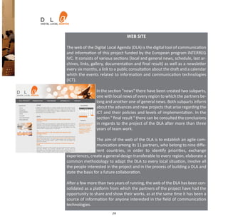 WEB SITE

The web of the Digital Local Agenda (DLA) is the digital tool of communication
and information of this project funded by the European program INTERREG
IVC. It consists of various sections (local and general news, schedule, last ar‐
chives, links, gallery, documentation and ﬁnal result) as well as a newsletter
every six months, a link to a public consultation about the draft and a calendar
whith the events related to information and communication technologies
(ICT).

                 In the section "news" there have been created two subparts,
                 one with local news of every region to which the partners be‐
                 long and another one of general news. Both subparts inform
                 about the advances and new projects that arise regarding the
                 ICT and their policies and levels of implementation. In the
                 section " ﬁnal result " there can be consulted the conclusions
                 in regards to the project of the DLA after more than three
                 years of team work.

                  The aim of the web of the DLA is to establish an agile com‐
                  munication among its 11 partners, who belong to nine diﬀe‐
                  rent countries, in order to identify priorities, exchange
experiences, create a general design transferable to every region, elaborate a
common methodology to adapt the DLA to every local situation, involve all
the people interested in the project and in the process of building a DLA and
state the basis for a future collaboration.

After a few more than two years of running, the web of the DLA has been con‐
solidated as a platform from which the partners of the project have had the
opportunity to share and show their works, as at the same time it has been a
source of information for anyone interested in the ﬁeld of communication
technologies.
                          19
 
