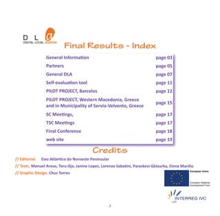 Final Results - Index
                  General Information                                        page 03
                  Partners                                                   page 05
                  General DLA                                                page 07
                  Self‐evaluation tool                                       page 11
                  PILOT PROJECT, Barcelos                                    page 12
                  PILOT PROJECT, Western Macedonia, Greece
                                                                             page 15
                  and in Municipality of Servia‐Velvento, Greece
                  SC Meetings,                                               page 17
                  TSC Meetings                                               page 17
                  Final Conference                                           page 18
                  web site                                                   page 19

                                           Credits
// Editorial.   Eixo Atlántico do Noroeste Peninsular
// Texts. Manuel Aroso, Toru Oja, Janine Lopes, Lorenzo Sabatini, Paraskevi Gkiourka, Elena Mariño
// Graphic Design. Chus Torres




                                                        2
 