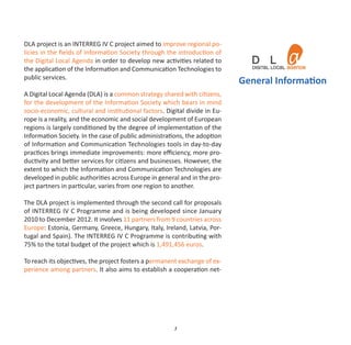 DLA project is an INTERREG IV C project aimed to improve regional po‐
licies in the ﬁelds of Information Society through the introduction of
the Digital Local Agenda in order to develop new activities related to
the application of the Information and Communication Technologies to
public services.
                                                                            General Information
A Digital Local Agenda (DLA) is a common strategy shared with citizens,
for the development of the Information Society which bears in mind
socio‐economic, cultural and institutional factors. Digital divide in Eu‐
rope is a reality, and the economic and social development of European
regions is largely conditioned by the degree of implementation of the
Information Society. In the case of public administrations, the adoption
of Information and Communication Technologies tools in day‐to‐day
practices brings immediate improvements: more eﬃciency, more pro‐
ductivity and better services for citizens and businesses. However, the
extent to which the Information and Communication Technologies are
developed in public authorities across Europe in general and in the pro‐
ject partners in particular, varies from one region to another.

The DLA project is implemented through the second call for proposals
of INTERREG IV C Programme and is being developed since January
2010 to December 2012. It involves 11 partners from 9 countries across
Europe: Estonia, Germany, Greece, Hungary, Italy, Ireland, Latvia, Por‐
tugal and Spain). The INTERREG IV C Programme is contributing with
75% to the total budget of the project which is 1,491,456 euros.

To reach its objectives, the project fosters a permanent exchange of ex‐
perience among partners. It also aims to establish a cooperation net‐




                                                       3
 