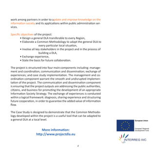 work among partners in order to update and improve knowledge on the
information society and its applications within public administration ser‐
vices.

Speciﬁc objectives of the project:
       • Design a general DLA transferable to every Region,
       • Elaborate a Common Methodology to adapt the general DLA to
                       every particular local situation,
       • Involve all key stakeholders in the project and in the process of
                       building a DLA,
       • Exchange experience,
       • State the basis for future collaboration.

The project is structured into four main components including: manage‐
ment and coordination; communication and dissemination; exchange of
experiences; and case study implementation. The management and co‐
ordination component warrant the smooth and undisrupted implemen‐
tation of the project. The communication and dissemination component
is ensuring that the project outputs are addressing the public authorities,
citizens, and business for promoting the development of an appropriate
Information Society Strategy. The exchange of experiences is conducted
within a logical framework: diagnosis, sharing experience and structuring
future cooperation, in order to guarantee the added value of information
ﬂow.

The Case Study is designed to demonstrate that the Common Methodo‐
logy developed within the project is a useful tool that can be adapted to
a general DLA at a local level.


                         More information:
                     http://www.projectdla.eu


                                                       4
 