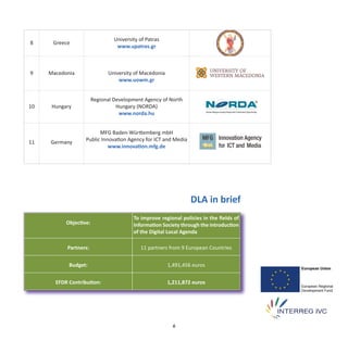 University of Patras
8     Greece
                                  www.upatras.gr



9    Macedonia                University of Macedonia
                                  www.uowm.gr


                        Regional Development Agency of North
10    Hungary                     Hungary (NORDA)
                                   www.norda.hu


                         MFG Baden‐Württemberg mbH
11   Germany       Public Innovation Agency for ICT and Media
                             www.innovation.mfg.de




                                                                 DLA in brief
                                         To improve regional policies in the ﬁelds of
           Objective:                    Information Society through the introduction
                                         of the Digital Local Agenda

           Partners:                        11 partners from 9 European Countries


            Budget:                                     1,491,456 euros


       EFDR Contribution:                               1,211,872 euros




                                                          6
 