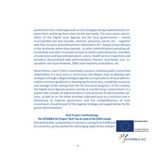 positive but also critical approach on the strategies being implemented to im‐
prove them and bring them closer to the real needs. The main actors and en‐
ablers of the Digital Local Agenda are the local governments – mainly
municipalities but also counties, districts, provinces, parish, etc. – together
with their actual or potential partners interested in ICT –based service delivery
in the territories where they operate, as other administrations providing ad‐
ministrative and other municipal services to citizens and enterprises: chambers
of commerce and local entrepreneurs’ unions, health service inspections and
providers, decentralized state administrations, ﬁremen, local banks, civic as‐
sociations and local networks, ONGs and voluntary associations, etc.

Nevertheless, even if DLA is essentially a process involving public and private
stakeholders in a local area or community, also Region have to develop own
strategies through a Regional Digital Agenda so to provide to all local adminis‐
trations common guidelines in developing the local ones, coordinate resources
and manage funds coming from the EU structural programs. In this context,
the Digital Local Agenda process aiming at transforming e‐Government in a
system that includes all administrations in the provision of administrative ser‐
vices, as well as on the other priorities indicated (such as e‐Inclusion and e‐
Democracy to improve governance and the competitiveness of local
economies), should be part of the regional strategy and supported by the Re‐
gional administrations.

                          DLA Project methodology
   The INTERREG IVC Project “DLA” has its roots in the EISCO results.
DLA partnership, composed by 11 partners coming from 9 diﬀerent
EU countries, jointly worked for exchanging experiences and pro‐




                                    8
 