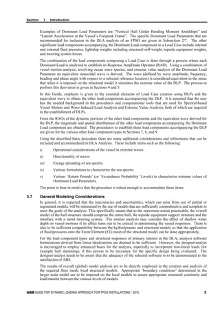 Section 1 Introduction
ABS GUIDE FOR ‘DYNAMIC LOADING APPROACH’ FOR FPSO INSTALLATIONS . 2010 3
Examples of Dominant Load Parameters are “Vertical Hull Girder Bending Moment Amidships” and
“Lateral Acceleration at the Vessel’s Forepeak Frame”. The specific Dominant Load Parameters that are
recommended for inclusion in the DLA analysis of an FPSO are given in Subsection 2/7. The other
significant load components accompanying the Dominant Load component in a Load Case include internal
and external fluid pressures, lightship weights including structural self-weight, topside equipment weights,
and mooring system forces.
The combination of the load components composing a Load Case is done through a process where each
Dominant Load is analyzed to establish its Response Amplitude Operator (RAO). Using a combination of
vessel motion analysis, involving ocean wave spectra, and extreme value analysis of the Dominant Load
Parameter an equivalent sinusoidal wave is derived. The wave (defined by wave amplitude, frequency,
heading and phase angle with respect to a selected reference location) is considered equivalent in the sense
that when it is imposed on the structural model it simulates the extreme value of the DLP. The process to
perform this derivation is given in Sections 4 and 5.
In this Guide, emphasis is given to the essential elements of Load Case creation using DLPs and the
equivalent wave to obtain the other load components accompanying the DLP. It is assumed that the user
has the needed background in the procedures and computational tools that are used for Spectral-based
Vessel Motion and Wave Induced Load Analysis and Extreme Value Analysis, both of which are required
in the establishment of DLPs.
From the RAOs of the dynamic portions of the other load components and the equivalent wave derived for
the DLP, the magnitude and spatial distributions of the other load components accompanying the Dominant
Load component are obtained. The procedures to establish these load components accompanying the DLP
are given for the various other load component types in Sections 7, 8, and 9.
Using the described basic procedure there are many additional considerations and refinements that can be
included and accommodated in DLA Analysis. These include items such as the following:
i) Operational considerations of the vessel in extreme waves
ii) Directionality of waves
iii) Energy spreading of sea spectra
iv) Various formulations to characterize the sea spectra
v) Various ‘Return Periods’ (or ‘Exceedance Probability’ Levels) to characterize extreme values of
Dominant Load Parameters.
The point to bear in mind is that the procedure is robust enough to accommodate these items.
3.7 General Modeling Considerations
In general, it is expected that the inaccuracies and uncertainties, which can arise from use of partial or
segmented models, will be minimized by the use of models that are sufficiently comprehensive and complete to
meet the goals of the analysis. This specifically means that to the maximum extent practicable, the overall
model of the hull structure should comprise the entire hull, the topside equipment support structure and the
interface with a turret mooring system. The motion analysis may consider the effect of shallow water
depth on vessel motions if its effect turns out to be critical in determining the vessel responses. There is
also to be sufficient compatibility between the hydrodynamic and structural models so that the application
of fluid pressures onto the Finite Element (FE) mesh of the structural model can be done appropriately.
For the load component types and structural responses of primary interest in the DLA, analysis software
formulations derived from linear idealizations are deemed to be sufficient. However, the designer/analyst
is encouraged to employ enhanced bases for the analysis, especially to incorporate non-linear loads (for
example hull slamming), if this proves to be necessary for the specific design being evaluated. The
designer/analyst needs to be aware that the adequacy of the selected software is to be demonstrated to the
satisfaction of ABS.
The results of overall (global) model analysis are to be directly employed in the creation and analysis of
the required finer mesh, local structural models. Appropriate ‘boundary conditions’ determined in the
larger scale model are to be imposed on the local models to assure appropriate structural continuity and
load transfer between the various levels of models.
 