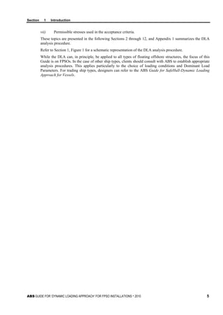 Section 1 Introduction
ABS GUIDE FOR ‘DYNAMIC LOADING APPROACH’ FOR FPSO INSTALLATIONS . 2010 5
vii) Permissible stresses used in the acceptance criteria.
These topics are presented in the following Sections 2 through 12, and Appendix 1 summarizes the DLA
analysis procedure.
Refer to Section 1, Figure 1 for a schematic representation of the DLA analysis procedure.
While the DLA can, in principle, be applied to all types of floating offshore structures, the focus of this
Guide is on FPSOs. In the case of other ship types, clients should consult with ABS to establish appropriate
analysis procedures. This applies particularly to the choice of loading conditions and Dominant Load
Parameters. For trading ship types, designers can refer to the ABS Guide for SafeHull-Dynamic Loading
Approach for Vessels.
 