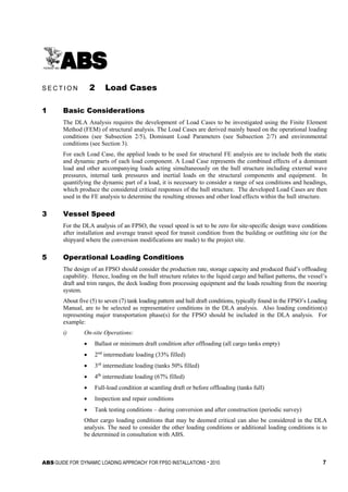 ABS GUIDE FOR ‘DYNAMIC LOADING APPROACH’ FOR FPSO INSTALLATIONS . 2010 7
S e c t i o n 2 : L o a d C a s e s
S E C T I O N 2 Load Cases
1 Basic Considerations
The DLA Analysis requires the development of Load Cases to be investigated using the Finite Element
Method (FEM) of structural analysis. The Load Cases are derived mainly based on the operational loading
conditions (see Subsection 2/5), Dominant Load Parameters (see Subsection 2/7) and environmental
conditions (see Section 3).
For each Load Case, the applied loads to be used for structural FE analysis are to include both the static
and dynamic parts of each load component. A Load Case represents the combined effects of a dominant
load and other accompanying loads acting simultaneously on the hull structure including external wave
pressures, internal tank pressures and inertial loads on the structural components and equipment. In
quantifying the dynamic part of a load, it is necessary to consider a range of sea conditions and headings,
which produce the considered critical responses of the hull structure. The developed Load Cases are then
used in the FE analysis to determine the resulting stresses and other load effects within the hull structure.
3 Vessel Speed
For the DLA analysis of an FPSO, the vessel speed is set to be zero for site-specific design wave conditions
after installation and average transit speed for transit condition from the building or outfitting site (or the
shipyard where the conversion modifications are made) to the project site.
5 Operational Loading Conditions
The design of an FPSO should consider the production rate, storage capacity and produced fluid’s offloading
capability. Hence, loading on the hull structure relates to the liquid cargo and ballast patterns, the vessel’s
draft and trim ranges, the deck loading from processing equipment and the loads resulting from the mooring
system.
About five (5) to seven (7) tank loading pattern and hull draft conditions, typically found in the FPSO’s Loading
Manual, are to be selected as representative conditions in the DLA analysis. Also loading condition(s)
representing major transportation phase(s) for the FPSO should be included in the DLA analysis. For
example:
i) On-site Operations:
• Ballast or minimum draft condition after offloading (all cargo tanks empty)
• 2nd
intermediate loading (33% filled)
• 3rd
intermediate loading (tanks 50% filled)
• 4th
intermediate loading (67% filled)
• Full-load condition at scantling draft or before offloading (tanks full)
• Inspection and repair conditions
• Tank testing conditions – during conversion and after construction (periodic survey)
Other cargo loading conditions that may be deemed critical can also be considered in the DLA
analysis. The need to consider the other loading conditions or additional loading conditions is to
be determined in consultation with ABS.
 