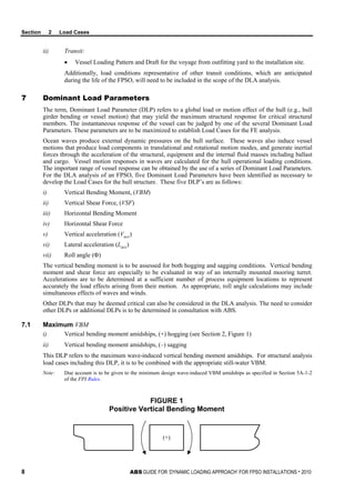 Section 2 Load Cases
8 ABS GUIDE FOR ‘DYNAMIC LOADING APPROACH’ FOR FPSO INSTALLATIONS . 2010
ii) Transit:
• Vessel Loading Pattern and Draft for the voyage from outfitting yard to the installation site.
Additionally, load conditions representative of other transit conditions, which are anticipated
during the life of the FPSO, will need to be included in the scope of the DLA analysis.
7 Dominant Load Parameters
The term, Dominant Load Parameter (DLP) refers to a global load or motion effect of the hull (e.g., hull
girder bending or vessel motion) that may yield the maximum structural response for critical structural
members. The instantaneous response of the vessel can be judged by one of the several Dominant Load
Parameters. These parameters are to be maximized to establish Load Cases for the FE analysis.
Ocean waves produce external dynamic pressures on the hull surface. These waves also induce vessel
motions that produce load components in translational and rotational motion modes, and generate inertial
forces through the acceleration of the structural, equipment and the internal fluid masses including ballast
and cargo. Vessel motion responses in waves are calculated for the hull operational loading conditions.
The important range of vessel response can be obtained by the use of a series of Dominant Load Parameters.
For the DLA analysis of an FPSO, five Dominant Load Parameters have been identified as necessary to
develop the Load Cases for the hull structure. These five DLP’s are as follows:
i) Vertical Bending Moment, (VBM)
ii) Vertical Shear Force, (VSF)
iii) Horizontal Bending Moment
iv) Horizontal Shear Force
v) Vertical acceleration (Vacc)
vi) Lateral acceleration (Lacc)
vii) Roll angle (Φ)
The vertical bending moment is to be assessed for both hogging and sagging conditions. Vertical bending
moment and shear force are especially to be evaluated in way of an internally mounted mooring turret.
Accelerations are to be determined at a sufficient number of process equipment locations to represent
accurately the load effects arising from their motion. As appropriate, roll angle calculations may include
simultaneous effects of waves and winds.
Other DLPs that may be deemed critical can also be considered in the DLA analysis. The need to consider
other DLPs or additional DLPs is to be determined in consultation with ABS.
7.1 Maximum VBM
i) Vertical bending moment amidships, (+) hogging (see Section 2, Figure 1)
ii) Vertical bending moment amidships, (–) sagging
This DLP refers to the maximum wave-induced vertical bending moment amidships. For structural analysis
load cases including this DLP, it is to be combined with the appropriate still-water VBM.
Note: Due account is to be given to the minimum design wave-induced VBM amidships as specified in Section 5A-1-2
of the FPI Rules.
FIGURE 1
Positive Vertical Bending Moment
(+)
 