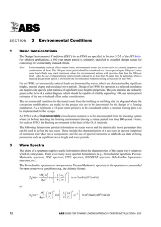 12 ABS GUIDE FOR ‘DYNAMIC LOADING APPROACH’ FOR FPSO INSTALLATIONS . 2010
S e c t i o n 3 : E n v i r o n m e n t a l C o n d i t i o n s
S E C T I O N 3 Environmental Conditions
1 Basic Considerations
The Design Environmental Conditions (DEC) for an FPSO are specified in Section 3-2-3 of the FPI Rules.
For offshore applications, a 100-year return period is ordinarily specified to establish design values for
controlling environmentally induced effects.
Note: Environmentally induced effects means loads, environmental events (or actions such as a storm), responses, and
combinations of these. The 100-year return period should be considered as a ‘return period up to 100-years’, since
some load effects may reach maximum values for environmental actions with severities less than the 100-year
level. Also the use of characterizing return periods reduced to no less than 50-years may be permitted, where a
reduced design return period is allowed by the Governmental Authority having jurisdiction for the FPSO.
For an FPSO, environmentally induced loads are dominated by waves, which are characterized by significant
heights, spectral shapes and associated wave periods. Design of an FPSO for operation at a selected installation
site requires site-specific joint statistics of significant wave heights and periods. The joint statistics are ordinarily
given in the form of a scatter diagram, which should be capable of reliably supporting 100-year return period
estimates of the wave-induced effect under consideration.
The environmental condition for the transit route from the building or outfitting site (or shipyard where the
conversion modifications are made) to the project site are to be determined for the design of a floating
installation. As a minimum, a 10-year return period is to be considered, unless a weather routing plan is to
be implemented for the voyage.
An FPSO with a Disconnectable classification notation is to be disconnected from the mooring system
when (or before) reaching the limiting environment (having a return period less than 100-years). Hence,
for such an FPSO, the limiting environment is the basis of the DLA Analysis.
The following Subsections provide information on ocean waves and the statistically based parameters that
can be used to define the sea states. These include the characterization of a sea-state as spectra comprised
of numerous individual wave components, and the use of spectral moments to establish sea state defining
parameters such as significant wave height and wave periods.
3 Wave Spectra
The shape of a spectrum supplies useful information about the characteristics of the ocean wave system to
which it corresponds. There exist many wave spectral formulations (e.g., Bretschneider spectrum, Pierson-
Moskowitz spectrum, ISSC spectrum, ITTC spectrum, JONSWAP spectrum, Ochi-Hubble 6-parameter
spectrum, etc.).
The Bretschneider spectrum or two-parameter Pierson-Moskowitz spectrum is the spectrum recommended
for open-ocean wave conditions (e.g., the Atlantic Ocean).
Sη(ω) =
















−
4
5
42
4
5
exp
16
5
ω
ω
ω
ω ppsH
in m2
/(rad/s) (ft2
/(rad/s))
or
Sη(ω) =














−




 −4
44
5
2
21
exp
2
4
ω
π
π
π
πω zz
s
TT
H
in m2
/(rad/s) (ft2
/(rad/s))
 