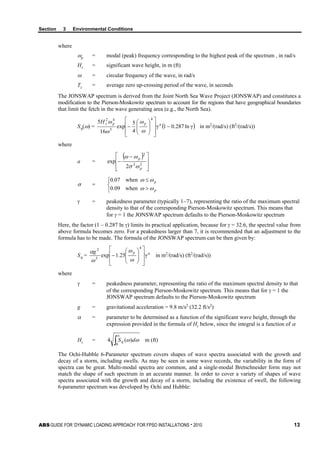 Section 3 Environmental Conditions
ABS GUIDE FOR ‘DYNAMIC LOADING APPROACH’ FOR FPSO INSTALLATIONS . 2010 13
where
ωp = modal (peak) frequency corresponding to the highest peak of the spectrum , in rad/s
Hs = significant wave height, in m (ft)
ω = circular frequency of the wave, in rad/s
Tz = average zero up-crossing period of the wave, in seconds
The JONSWAP spectrum is derived from the Joint North Sea Wave Project (JONSWAP) and constitutes a
modification to the Pierson-Moskowitz spectrum to account for the regions that have geographical boundaries
that limit the fetch in the wave generating area (e.g., the North Sea).
Sη(ω) = ( )γln287.01γ
4
5
exp
16
5
4
5
42
−
















− appsH
ω
ω
ω
ω
in m2
/(rad/s) (ft2
/(rad/s))
where
a =
( )







 −
− 22
2
2
exp
p
p
ωσ
ωω
σ =
when09.0
when07.0



>
≤
p
p
ωω
ωω
γ = peakedness parameter (typically 1~7), representing the ratio of the maximum spectral
density to that of the corresponding Pierson-Moskowitz spectrum. This means that
for γ = 1 the JONSWAP spectrum defaults to the Pierson-Moskowitz spectrum
Here, the factor (1 – 0.287 ln γ) limits its practical application, because for γ = 32.6, the spectral value from
above formula becomes zero. For a peakedness larger than 7, it is recommended that an adjustment to the
formula has to be made. The formula of the JONSWAP spectrum can be then given by:
Sη = apg
γ25.1exp
4
5
2
















−
ω
ω
ω
α
in m2
/(rad/s) (ft2
/(rad/s))
where
γ = peakedness parameter, representing the ratio of the maximum spectral density to that
of the corresponding Pierson-Moskowitz spectrum. This means that for γ = 1 the
JONSWAP spectrum defaults to the Pierson-Moskowitz spectrum
g = gravitational acceleration = 9.8 m/s2
(32.2 ft/s2
)
α = parameter to be determined as a function of the significant wave height, through the
expression provided in the formula of Hs below, since the integral is a function of α
Hs = ∫
∞
0
)(4 ωωη dS m (ft)
The Ochi-Hubble 6-Parameter spectrum covers shapes of wave spectra associated with the growth and
decay of a storm, including swells. As may be seen in some wave records, the variability in the form of
spectra can be great. Multi-modal spectra are common, and a single-modal Bretschneider form may not
match the shape of such spectrum in an accurate manner. In order to cover a variety of shapes of wave
spectra associated with the growth and decay of a storm, including the existence of swell, the following
6-parameter spectrum was developed by Ochi and Hubble:
 