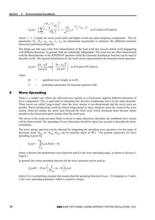 Section 3 Environmental Conditions
14 ABS GUIDE FOR ‘DYNAMIC LOADING APPROACH’ FOR FPSO INSTALLATIONS . 2010
Sη(ω) =
( )
( )4
/
4
1λ4
1λ4
22
1
λ
4
λ
4
1λ4
4
1 ωω
ω
ω
pj
j
j
j
e
Hsj
j j
pj
j
+
−
+
=
×
Γ





 +
∑ in m2
/(rad/s) (ft2
/(rad/s))
where j = 1, 2 stands for lower (swell part) and higher (wind seas part) frequency components. The six
parameters, Hs1, Hs2, ωp1, ωp2, λ1, λ2, are determined numerically to minimize the difference between
theoretical and observed spectra.
The design sea state may come from intensification of the local wind seas (waves) and/or swell propagating
with different directions. In general, both are statistically independent. The wind seas are often characterized
with the Bretschneider or the JONSWAP spectrum while the Gaussian distribution function can be used to
describe swells. The spectral formulation for the swell can be represented by the Gaussian-Swell spectrum:
Sη(ω) =
( ) ( )







 −
− 2
22
)2(2
exp
22
4/
πδ
ωω
ππδ
psH
in m2
/(rad/s) (ft2
/(rad/s))
where
Hs = significant wave height, in m (ft)
δ = peakedness parameter for Gaussian spectral width
5 Wave Spreading
There is a simple case where the observed wave pattern at a fixed point neglects different directions of
wave components. This is equivalent to assuming that all wave components travel in the same direction.
These waves are called ‘long-crested’ since the wave motion is two-dimensional and the wave crests are
parallel. Waves produced by swell are almost long-crested in many situations since the crests of the wave
system observed outside the storm area (beyond the fetch area) which produced them become nearly
parallel as the observation point recedes from the storm area.
The waves in the ocean are more likely to travel in many directions; therefore, the combined wave system
will be short-crested. The spreading of wave directions should be taken into account to describe the short-
crestedness.
The wave energy spectrum can be obtained by integrating the spreading wave spectrum over the range of
directions from –θmax to +θmax (θmax can be typically taken as 90°). The general expression for wave
spreading is given by
Sη(ω) = ∫−
−
max
max
θ
θ
)θ()θ,( αωη dS
where α denotes the predominant wave direction and θ is the wave spreading angle, as shown in Section 3,
Figure 1.
In general, the cosine spreading function for the wave spectrum can be used as:
Sη(ω,θ) = )()θ(
θ2
cos
max
ωα
π
ηSD n






−
where D is a normalizing constant that ensures that the spreading function G(ω,α − θ) integrates to 1 and n
is the wave spreading parameter, which is a positive integer.
 