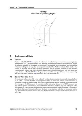 Section 3 Environmental Conditions
ABS GUIDE FOR ‘DYNAMIC LOADING APPROACH’ FOR FPSO INSTALLATIONS . 2010 15
FIGURE 1
Definition of Spreading Angles
0
V
Wave
θ
α
θ − 90°
θ + 90°
7 Environmental Data
7.1 General
Section 1-1-4 of the FPI Rules requires the submission of authoritative documentation concerning design
environmental data. The environmental data, pertinent resulting environmentally induced effects, and the
formulations or models for these are to be appropriately documented. The environmental data and resulting
effects are to be given in ways that are compatible with the DLA Analysis method of this Guide. The
sources of the data, and the data’s expected reliability, and the expected reliability of the predicted
environmentally induced load effects should be documented in the submitted report. It is to be noted that,
as per Section 1-1-4 of the FPI Rules, design environmental data are required for conditions representing
both the FPSO transit condition and conditions at the FPSO installation site.
7.3 Special Wave Data Needs
As mentioned in Subsection 3/1, waves ordinarily produce the dominant environmentally induced effects
on an FPSO. Therefore the DLA Analysis primarily relies on wave data, and the wave data should be
compatible with the stochastic response and extreme value prediction methods applied to ship-type structures.
However, given the differences in the operating profiles and design features of an FPSO compared to a
ship and site-specific considerations, it should be noted that special emphasis may need to be given to the
directionality of waves because of the mooring system, the recognition of ‘short-crestedness’ (wave energy
spreading) effects, and interactions between dominant wave directions and other environmental actions
(e.g., persistent ocean current or winds may alter the presumed wave induced ‘weathervaning’ behavior of
the FPSO).
 