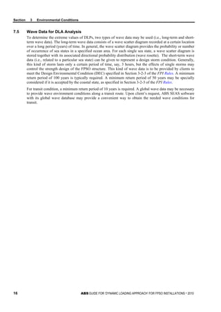 Section 3 Environmental Conditions
16 ABS GUIDE FOR ‘DYNAMIC LOADING APPROACH’ FOR FPSO INSTALLATIONS . 2010
7.5 Wave Data for DLA Analysis
To determine the extreme values of DLPs, two types of wave data may be used (i.e., long-term and short-
term wave data). The long-term wave data consists of a wave scatter diagram recorded at a certain location
over a long period (years) of time. In general, the wave scatter diagram provides the probability or number
of occurrence of sea states in a specified ocean area. For each single sea state, a wave scatter diagram is
stored together with its associated directional probability distribution (wave rosette). The short-term wave
data (i.e., related to a particular sea state) can be given to represent a design storm condition. Generally,
this kind of storm lasts only a certain period of time, say, 3 hours, but the effects of single storms may
control the strength design of the FPSO structure. This kind of wave data is to be provided by clients to
meet the Design Environmental Condition (DEC) specified in Section 3-2-3 of the FPI Rules. A minimum
return period of 100 years is typically required. A minimum return period of 50 years may be specially
considered if it is accepted by the coastal state, as specified in Section 3-2-3 of the FPI Rules.
For transit condition, a minimum return period of 10 years is required. A global wave data may be necessary
to provide wave environment conditions along a transit route. Upon client’s request, ABS SEAS software
with its global wave database may provide a convenient way to obtain the needed wave conditions for
transit.
 
