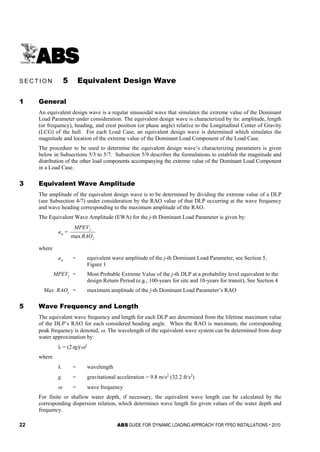 22 ABS GUIDE FOR ‘DYNAMIC LOADING APPROACH’ FOR FPSO INSTALLATIONS . 2010
S e c t i o n 5 : E q u i v a l e n t D e s i g n W a v e
S E C T I O N 5 Equivalent Design Wave
1 General
An equivalent design wave is a regular sinusoidal wave that simulates the extreme value of the Dominant
Load Parameter under consideration. The equivalent design wave is characterized by its: amplitude, length
(or frequency), heading, and crest position (or phase angle) relative to the Longitudinal Center of Gravity
(LCG) of the hull. For each Load Case, an equivalent design wave is determined which simulates the
magnitude and location of the extreme value of the Dominant Load Component of the Load Case.
The procedure to be used to determine the equivalent design wave’s characterizing parameters is given
below in Subsections 5/3 to 5/7. Subsection 5/9 describes the formulations to establish the magnitude and
distribution of the other load components accompanying the extreme value of the Dominant Load Component
in a Load Case.
3 Equivalent Wave Amplitude
The amplitude of the equivalent design wave is to be determined by dividing the extreme value of a DLP
(see Subsection 4/7) under consideration by the RAO value of that DLP occurring at the wave frequency
and wave heading corresponding to the maximum amplitude of the RAO.
The Equivalent Wave Amplitude (EWA) for the j-th Dominant Load Parameter is given by:
aw =
j
j
RAO
MPEV
max
where
aw = equivalent wave amplitude of the j-th Dominant Load Parameter, see Section 5,
Figure 1
MPEVj = Most Probable Extreme Value of the j-th DLP at a probability level equivalent to the
design Return Period (e.g., 100-years for site and 10-years for transit), See Section 4
Max. RAOj = maximum amplitude of the j-th Dominant Load Parameter’s RAO
5 Wave Frequency and Length
The equivalent wave frequency and length for each DLP are determined from the lifetime maximum value
of the DLP’s RAO for each considered heading angle. When the RAO is maximum, the corresponding
peak frequency is denoted, ω. The wavelength of the equivalent wave system can be determined from deep
water approximation by:
λ = (2πg)/ω2
where
λ = wavelength
g = gravitational acceleration = 9.8 m/s2
(32.2 ft/s2
)
ω = wave frequency
For finite or shallow water depth, if necessary, the equivalent wave length can be calculated by the
corresponding dispersion relation, which determines wave length for given values of the water depth and
frequency.
 