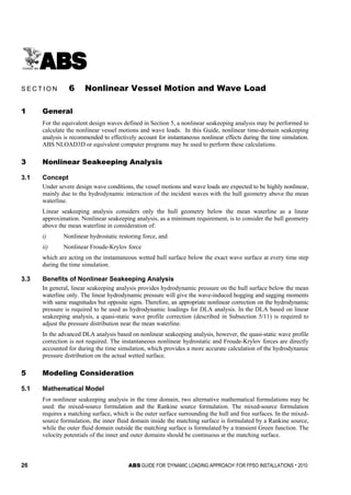 26 ABS GUIDE FOR ‘DYNAMIC LOADING APPROACH’ FOR FPSO INSTALLATIONS . 2010
S e c t i o n 6 : N o n l i n e a r V e s s e l M o t i o n a n d W a v e L o a d
S E C T I O N 6 Nonlinear Vessel Motion and Wave Load
1 General
For the equivalent design waves defined in Section 5, a nonlinear seakeeping analysis may be performed to
calculate the nonlinear vessel motions and wave loads. In this Guide, nonlinear time-domain seakeeping
analysis is recommended to effectively account for instantaneous nonlinear effects during the time simulation.
ABS NLOAD3D or equivalent computer programs may be used to perform these calculations.
3 Nonlinear Seakeeping Analysis
3.1 Concept
Under severe design wave conditions, the vessel motions and wave loads are expected to be highly nonlinear,
mainly due to the hydrodynamic interaction of the incident waves with the hull geometry above the mean
waterline.
Linear seakeeping analysis considers only the hull geometry below the mean waterline as a linear
approximation. Nonlinear seakeeping analysis, as a minimum requirement, is to consider the hull geometry
above the mean waterline in consideration of:
i) Nonlinear hydrostatic restoring force, and
ii) Nonlinear Froude-Krylov force
which are acting on the instantaneous wetted hull surface below the exact wave surface at every time step
during the time simulation.
3.3 Benefits of Nonlinear Seakeeping Analysis
In general, linear seakeeping analysis provides hydrodynamic pressure on the hull surface below the mean
waterline only. The linear hydrodynamic pressure will give the wave-induced hogging and sagging moments
with same magnitudes but opposite signs. Therefore, an appropriate nonlinear correction on the hydrodynamic
pressure is required to be used as hydrodynamic loadings for DLA analysis. In the DLA based on linear
seakeeping analysis, a quasi-static wave profile correction (described in Subsection 5/11) is required to
adjust the pressure distribution near the mean waterline.
In the advanced DLA analysis based on nonlinear seakeeping analysis, however, the quasi-static wave profile
correction is not required. The instantaneous nonlinear hydrostatic and Froude-Krylov forces are directly
accounted for during the time simulation, which provides a more accurate calculation of the hydrodynamic
pressure distribution on the actual wetted surface.
5 Modeling Consideration
5.1 Mathematical Model
For nonlinear seakeeping analysis in the time domain, two alternative mathematical formulations may be
used: the mixed-source formulation and the Rankine source formulation. The mixed-source formulation
requires a matching surface, which is the outer surface surrounding the hull and free surfaces. In the mixed-
source formulation, the inner fluid domain inside the matching surface is formulated by a Rankine source,
while the outer fluid domain outside the matching surface is formulated by a transient Green function. The
velocity potentials of the inner and outer domains should be continuous at the matching surface.
 