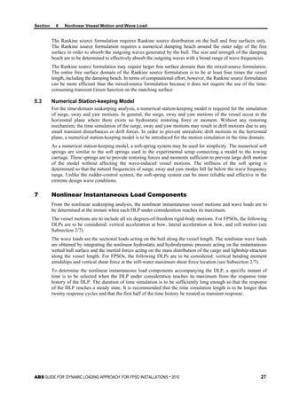 Section 6 Nonlinear Vessel Motion and Wave Load
ABS GUIDE FOR ‘DYNAMIC LOADING APPROACH’ FOR FPSO INSTALLATIONS . 2010 27
The Rankine source formulation requires Rankine source distribution on the hull and free surfaces only.
The Rankine source formulation requires a numerical damping beach around the outer edge of the free
surface in order to absorb the outgoing waves generated by the hull. The size and strength of the damping
beach are to be determined to effectively absorb the outgoing waves with a broad range of wave frequencies.
The Rankine source formulation may require larger free surface domain than the mixed-source formulation.
The entire free surface domain of the Rankine source formulation is to be at least four times the vessel
length, including the damping beach. In terms of computational effort, however, the Rankine source formulation
can be more efficient than the mixed-source formulation because it does not require the use of the time-
consuming transient Green function on the matching surface
5.3 Numerical Station-keeping Model
For the time-domain seakeeping analysis, a numerical station-keeping model is required for the simulation
of surge, sway and yaw motions. In general, the surge, sway and yaw motions of the vessel occur in the
horizontal plane where there exists no hydrostatic restoring force or moment. Without any restoring
mechanism, the time simulation of the surge, sway and yaw motions may result in drift motions due to any
small transient disturbances or drift forces. In order to prevent unrealistic drift motions in the horizontal
plane, a numerical station-keeping model is to be introduced for the motion simulation in the time domain.
As a numerical station-keeping model, a soft-spring system may be used for simplicity. The numerical soft
springs are similar to the soft springs used in the experimental setup connecting a model to the towing
carriage. These springs are to provide restoring forces and moments sufficient to prevent large drift motion
of the model without affecting the wave-induced vessel motions. The stiffness of the soft spring is
determined so that the natural frequencies of surge, sway and yaw modes fall far below the wave frequency
range. Unlike the rudder-control system, the soft-spring system can be more reliable and effective in the
extreme design wave conditions.
7 Nonlinear Instantaneous Load Components
From the nonlinear seakeeping analysis, the nonlinear instantaneous vessel motions and wave loads are to
be determined at the instant when each DLP under consideration reaches its maximum.
The vessel motions are to include all six degrees-of-freedom rigid-body motions. For FPSOs, the following
DLPs are to be considered: vertical acceleration at bow, lateral acceleration at bow, and roll motion (see
Subsection 2/7).
The wave loads are the sectional loads acting on the hull along the vessel length. The nonlinear wave loads
are obtained by integrating the nonlinear hydrostatic and hydrodynamic pressure acting on the instantaneous
wetted hull surface and the inertial forces acting on the mass distribution of the cargo and lightship structure
along the vessel length. For FPSOs, the following DLPs are to be considered: vertical bending moment
amidships and vertical shear force at the still-water maximum shear force location (see Subsection 2/7).
To determine the nonlinear instantaneous load components accompanying the DLP, a specific instant of
time is to be selected when the DLP under consideration reaches its maximum from the response time
history of the DLP. The duration of time simulation is to be sufficiently long enough so that the response
of the DLP reaches a steady state. It is recommended that the time simulation length is to be longer than
twenty response cycles and that the first half of the time history be treated as transient response.
 