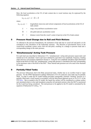 Section 8 Internal Liquid Tank Pressure
ABS GUIDE FOR ‘DYNAMIC LOADING APPROACH’ FOR FPSO INSTALLATIONS . 2010 31
Here, the local acceleration at the CG of tank content due to vessel motions may be expressed by the
following equation:
(aL, aT, aV) = a

+ Θ

× R

where
(aL, aT, aV) = longitudinal, transverse and vertical components of local accelerations at the CG of
tank content
a

= surge, sway and heave acceleration vector
Θ

= roll, pitch and yaw acceleration vector
R

= distance vector from the vessel’s center of gravity to the CG of tank content
5 Pressure Head Change due to Roll and Pitch Motions
As reflected in the previous formulations, the inclination of the tank due to vessel roll and pitch is to be
considered in the calculation of the hydrostatic pressure. The direction of gravitational forces in the
vessel-fixed coordinate system varies with roll and pitch, resulting in a change in pressure head and a
corresponding change in the static pressure.
7 ‘Simultaneously’ Acting Tank Pressure
For each load case described in Subsection 2/15, ‘simultaneously’ acting tank pressures (quasi-static and
inertial) are to be calculated. Each Load Case is defined by equivalent wave amplitude, frequency, heading
angle and wave crest position explained in Section 4. Using the wave amplitude and phase angle determined
based on the RAO of a DLP, the ‘simultaneously’ acting tank pressure is calculated at the time corresponding
to the maximum value of the RAO of the DLP. These internal tank pressures are to be used in the structural
FE model.
9 Partially Filled Tanks
The previous Subsections deal with filled, pressurized tanks, whether due to an overflow head or vapor
pressure. For the FPSO Operational Loadings (Subsection 2/5) to be analyzed, some tanks may be partially
filled. In order to make the FE model loading procedure manageable, potential “sloshing” pressure in a
partially filled tank is itself treated in accordance with the Rule-based approach given in 5A-3-2/11 of the
FPI Rules. But as needed in the FE model, the liquid free surface will be considered as a planar surface
and calculated relative to the tank boundaries using the roll and pitch motions when the DLP is maximized
for the Load Case being considered. The total pressure to be applied to the FE model is calculated by the
equation of Subsection 8/3 with po = 0.
 
