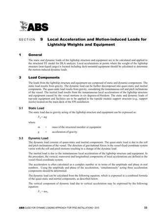 ABS GUIDE FOR ‘DYNAMIC LOADING APPROACH’ FOR FPSO INSTALLATIONS . 2010 33
Section 9: Local Acceleration and Motion-induced Loads for Lightship Weights and Equipment
S E C T I O N 9 Local Acceleration and Motion-induced Loads for
Lightship Weights and Equipment
1 General
The static and dynamic loads of the lightship structure and equipment are to be calculated and applied to
the structural FE model for DLA analysis. Local accelerations at points where the weight of the lightship
structure (non-liquid cargo) is located including deck-mounted equipment should be calculated to determine
the motion-induced dynamic loads.
3 Load Components
The loads from the lightship structure and equipment are composed of static and dynamic components. The
static load results from gravity. The dynamic load can be further decomposed into quasi-static and inertial
components. The quasi-static load results from gravity, considering the instantaneous roll and pitch inclinations
of the vessel. The inertial load results from the instantaneous local accelerations of the lightship structure
and equipment caused by the vessel motions in six degrees-of-freedom. The static and dynamic loads of
top-side equipment and facilities are to be applied to the topside module support structure (e.g., support
stools) located on the main deck of the FPI installation
3.1 Static Load
The static load due to gravity acting of the lightship structure and equipment can be expressed as:
FS = mg
where
m = mass of the structural member or equipment
g = acceleration of gravity
3.3 Dynamic Load
The dynamic load consists of quasi-static and inertial components. The quasi-static load is due to the roll
and pitch inclinations of the vessel. The direction of gravitational forces in the vessel-fixed coordinate system
varies with the roll and pitch motions resulting in a change of the dynamic load.
The inertial load is due to the instantaneous local acceleration of the lightship structure and equipment. In
the procedure, the vertical, transverse and longitudinal components of local accelerations are defined in the
vessel-fixed coordinate system.
The acceleration is often calculated as a complex number or in terms of the amplitude and phase in real
numbers. Using the amplitude and phase of the acceleration, ‘simultaneously’ acting three acceleration
components should be determined.
The dynamic load can be calculated from the following equation, which is expressed in a combined formula
of the quasi-static and inertial components, as described below.
The vertical component of dynamic load due to vertical acceleration may be expressed by the following
equation:
FV = maV
 