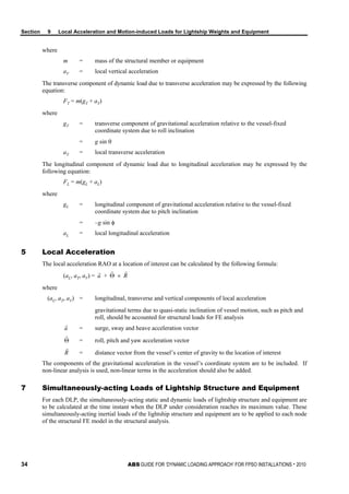 Section 9 Local Acceleration and Motion-induced Loads for Lightship Weights and Equipment
34 ABS GUIDE FOR ‘DYNAMIC LOADING APPROACH’ FOR FPSO INSTALLATIONS . 2010
where
m = mass of the structural member or equipment
aV = local vertical acceleration
The transverse component of dynamic load due to transverse acceleration may be expressed by the following
equation:
FT = m(gT + aT)
where
gT = transverse component of gravitational acceleration relative to the vessel-fixed
coordinate system due to roll inclination
= g sin θ
aT = local transverse acceleration
The longitudinal component of dynamic load due to longitudinal acceleration may be expressed by the
following equation:
FL = m(gL + aL)
where
gL = longitudinal component of gravitational acceleration relative to the vessel-fixed
coordinate system due to pitch inclination
= –g sin φ
aL = local longitudinal acceleration
5 Local Acceleration
The local acceleration RAO at a location of interest can be calculated by the following formula:
(aL, aT, aV) = a

+ Θ

× R

where
(aL, aT, aV) = longitudinal, transverse and vertical components of local acceleration
gravitational terms due to quasi-static inclination of vessel motion, such as pitch and
roll, should be accounted for structural loads for FE analysis
a

= surge, sway and heave acceleration vector
Θ

= roll, pitch and yaw acceleration vector
R

= distance vector from the vessel’s center of gravity to the location of interest
The components of the gravitational acceleration in the vessel’s coordinate system are to be included. If
non-linear analysis is used, non-linear terms in the acceleration should also be added.
7 Simultaneously-acting Loads of Lightship Structure and Equipment
For each DLP, the simultaneously-acting static and dynamic loads of lightship structure and equipment are
to be calculated at the time instant when the DLP under consideration reaches its maximum value. These
simultaneously-acting inertial loads of the lightship structure and equipment are to be applied to each node
of the structural FE model in the structural analysis.
 