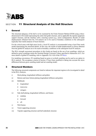 36 ABS GUIDE FOR ‘DYNAMIC LOADING APPROACH’ FOR FPSO INSTALLATIONS . 2010
S e c t i o n 1 1 : S t r u c t u r a l A n a l y s i s o f t h e H u l l S t r u c t u r e
S E C T I O N 11 Structural Analysis of the Hull Structure
1 General
The structural adequacy of the hull is to be examined by the Finite Element Method (FEM) using a three-
dimensional (3-D) model representing the entire hull girder structure, and as applicable the topside equipment
support structure, and the interface with a mooring system (e.g., turret configuration). Results of nodal
displacements obtained from the 3-D analysis are to be used as boundary conditions in the subsequent
(typically finer mesh) analyses of local structure.
For the critical areas with high stress levels, a local FE analysis is recommended using a local finer mesh
model representing the structural details. In this case, the results of nodal displacements or forces obtained
from the global FE analysis are to be used as boundary conditions in the subsequent local FE analysis.
The DLA strength assessment procedures in this Guide are based on the use of net scantlings, which are
defined as gross scantlings minus the Nominal Design Corrosion Values specified in Subsection A3/3. For
more details of global FE modeling, refer to Appendix 5A-3-A4 of the FPI Rules.
For modeling convenience, FE modeling based on gross or as-built scantling can be used as an option in
DLA analysis. The acceptance criteria in Section 12 have been modified to taking into account the stress
differences between gross scantling model and net scantling model.
3 Structural Members
The following structural components are listed to indicate the important regions to be investigated in detail
in the DLA Analysis.
i) Deck plating, longitudinal stiffeners and girders
ii) Bottom and inner bottom plating longitudinal stiffeners and girders
iii) Bulkheads
• longitudinal
• transverse
• stringers
iv) Side shell plating, longitudinal stiffeners, and frames
• midship
• forward
• aft
v) Web frames
vi) Turret supporting structure
vii) Topside supporting structure and hull underdeck structure
 